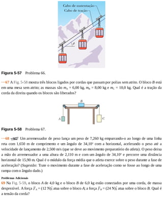 Figura	5-57 	Problema	66.
···67	A	Fig.	5-58	mostra	três	blocos	ligados	por	cordas	que	passam	por	polias	sem	atrito.	O	bloco	B	está
em	uma	mesa	sem	atrito;	as	massas	são	mA	=	6,00	kg,	mB	=	8,00	kg	e	mC	=	10,0	kg.	Qual	é	a	tração	da
corda	da	direita	quando	os	blocos	são	liberados?
Figura	5-58 	Problema	67.
···68	 	Um	arremessador	de	peso	lança	um	peso	de	7,260	kg	empurrando-o	ao	longo	de	uma	linha
reta	 com	 1,650	 m	 de	 comprimento	 e	 um	 ângulo	 de	 34,10o
	 com	 a	 horizontal,	 acelerando	 o	 peso	 até	 a
velocidade	de	lançamento	de	2,500	m/s	(que	se	deve	ao	movimento	preparatório	do	atleta).	O	peso	deixa
a	mão	do	arremessador	a	uma	altura	de	2,110	m	e	com	um	ângulo	de	34,10o
	e	percorre	uma	distância
horizontal	de	15,90	m.	Qual	é	o	módulo	da	força	média	que	o	atleta	exerce	sobre	o	peso	durante	a	fase	de
aceleração?	(Sugestão:	Trate	o	movimento	durante	a	fase	de	aceleração	como	se	fosse	ao	longo	de	uma
rampa	com	o	ângulo	dado.)
Problemas	Adicionais
69	Na	Fig.	5-59,	o	bloco	A	de	4,0	kg	e	o	bloco	B	de	6,0	kg	estão	conectados	por	uma	corda,	de	massa
desprezível.	A	força	 A	=	(12	N) 	atua	sobre	o	bloco	A;	a	força	 B	=	(24	N) 	atua	sobre	o	bloco	B.	Qual	é
a	tensão	da	corda?
 