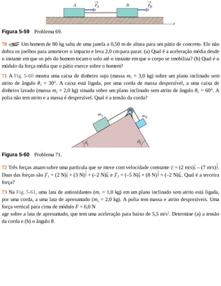 Figura	5-59 	Problema	69.
70	 	Um	homem	de	80	kg	salta	de	uma	janela	a	0,50	m	de	altura	para	um	pátio	de	concreto.	Ele	não
dobra	os	joelhos	para	amortecer	o	impacto	e	leva	2,0	cm	para	parar.	(a)	Qual	é	a	aceleração	média	desde
o	instante	em	que	os	pés	do	homem	tocam	o	solo	até	o	instante	em	que	o	corpo	se	imobiliza?	(b)	Qual	é	o
módulo	da	força	média	que	o	pátio	exerce	sobre	o	homem?
71	A	Fig.	5-60	mostra	uma	caixa	de	dinheiro	sujo	(massa	m1	=	3,0	kg)	sobre	um	plano	inclinado	sem
atrito	 de	 ângulo	 θ1	 =	 30°.	 A	 caixa	 está	 ligada,	 por	 uma	 corda	 de	 massa	 desprezível,	 a	 uma	 caixa	 de
dinheiro	lavado	(massa	m2	=	2,0	kg)	situada	sobre	um	plano	inclinado	sem	atrito	de	ângulo	θ2	=	60°.	A
polia	não	tem	atrito	e	a	massa	é	desprezível.	Qual	é	a	tensão	da	corda?
Figura	5-60 	Problema	71.
72	Três	forças	atuam	sobre	uma	partícula	que	se	move	com	velocidade	constante	 	=	(2	m/s) 	–	(7	m/s) .
Duas	das	forças	são	 1	=	(2	N) 	+	(3	N) 	+	(–2	N) 	e	 2	=	(–5	N) 	+	(8	N) 	+	(–2	N) .	Qual	é	a	terceira
força?
73	Na	Fig.	5-61,	uma	lata	de	antioxidantes	(m1	=	1,0	kg)	em	um	plano	inclinado	sem	atrito	está	ligada,
por	uma	corda,	a	uma	lata	de	apresuntado	(m2	=	2,0	kg).	A	polia	tem	massa	e	atrito	desprezíveis.	Uma
força	vertical	para	cima	de	módulo	F	=	6,0	N
age	sobre	a	lata	de	apresuntado,	que	tem	uma	aceleração	para	baixo	de	5,5	m/s2
.	Determine	(a)	a	tensão
da	corda	e	(b)	o	ângulo	θ.
 