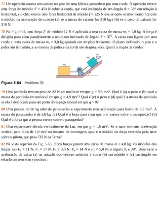77	Um	operário	arrasta	um	caixote	no	piso	de	uma	fábrica	puxando-o	por	uma	corda.	O	operário	exerce
uma	força	de	módulo	F	=	450	N	sobre	a	corda,	que	está	inclinada	de	um	ângulo	θ	=	38°	em	relação	à
horizontal,	e	o	chão	exerce	uma	força	horizontal	de	módulo	f	=	125	N	que	se	opõe	ao	movimento.	Calcule
o	módulo	da	aceleração	do	caixote	(a)	se	a	massa	do	caixote	for	310	kg	e	(b)	se	o	peso	do	caixote	for
310	N.
78	Na	Fig.	5-64,	uma	força	 	de	módulo	12	N	é	aplicada	a	uma	caixa	de	massa	m2	=	1,0	kg.	A	força	é
dirigida	para	cima	paralelamente	a	um	plano	inclinado	de	ângulo	θ	=	37°.	A	caixa	está	ligada	por	uma
corda	a	outra	caixa	de	massa	m1	=	3,0	kg	apoiada	em	um	piso	horizontal.	O	plano	inclinado,	o	piso	e	a
polia	não	têm	atrito,	e	as	massas	da	polia	e	da	corda	são	desprezíveis.	Qual	é	a	tração	da	corda?
Figura	5-64 	Problema	78.
79	Uma	partícula	tem	um	peso	de	22	N	em	um	local	em	que	g	=	9,8	m/s2
.	Qual	é	(a)	o	peso	e	(b)	qual	a
massa	da	partícula	em	um	local	em	que	g	=	4,9	m/s2
?	Qual	é	(c)	o	peso	e	(d)	qual	é	a	massa	da	partícula
se	ela	é	deslocada	para	um	ponto	do	espaço	sideral	em	que	g	=	0?
80	Uma	pessoa	de	80	kg	salta	de	paraquedas	e	experimenta	uma	aceleração	para	baixo	de	2,5	m/s2
.	A
massa	do	paraquedas	é	de	5,0	kg.	(a)	Qual	é	a	força	para	cima	que	o	ar	exerce	sobre	o	paraquedas?	(b)
Qual	é	a	força	que	a	pessoa	exerce	sobre	o	paraquedas?
81	Uma	espaçonave	decola	verticalmente	da	Lua,	em	que	g	=	1,6	m/s2
.	Se	a	nave	tem	uma	aceleração
vertical	para	cima	de	1,0	m/s2
	no	instante	da	decolagem,	qual	é	o	módulo	da	força	exercida	pela	nave
sobre	o	piloto,	que	pesa	735	N	na	Terra?
82	Na	vista	superior	da	Fig.	5-65,	cinco	forças	puxam	uma	caixa	de	massa	m	=	4,0	kg.	Os	módulos	das
forças	são	F1	=	11	N,	F2	=	17	N,	F3	=	3,0	N,	F4	=	14	N	e	F5	=	5,0	N;	o	ângulo	θ4	é	30°.	Determine	a
aceleração	 da	 caixa	 (a)	 na	 notação	 dos	 vetores	 unitários	 e	 como	 (b)	 um	 módulo	 e	 (c)	 um	 ângulo	 em
relação	ao	semieixo	x	positivo.
 