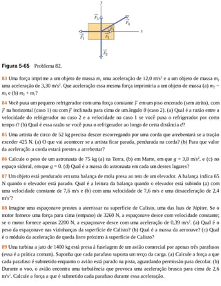 Figura	5-65 	Problema	82.
83	Uma	força	imprime	a	um	objeto	de	massa	m1	uma	aceleração	de	12,0	m/s2
	e	a	um	objeto	de	massa	m2
uma	aceleração	de	3,30	m/s2
.	Que	aceleração	essa	mesma	força	imprimiria	a	um	objeto	de	massa	(a)	m2	−
m1	e	(b)	m2	+	m1?
84	V
ocê	puxa	um	pequeno	refrigerador	com	uma	força	constante	 	em	um	piso	encerado	(sem	atrito),	com
	na	horizontal	(caso	1)	ou	com	 	inclinada	para	cima	de	um	ângulo	θ	(caso	2).	(a)	Qual	é	a	razão	entre	a
velocidade	do	refrigerador	no	caso	2	e	a	velocidade	no	caso	1	se	você	puxa	o	refrigerador	por	certo
tempo	t?	(b)	Qual	é	essa	razão	se	você	puxa	o	refrigerador	ao	longo	de	certa	distância	d?
85	Uma	artista	de	circo	de	52	kg	precisa	descer	escorregando	por	uma	corda	que	arrebentará	se	a	tração
exceder	425	N.	(a)	O	que	vai	acontecer	se	a	artista	ficar	parada,	pendurada	na	corda?	(b)	Para	que	valor
da	aceleração	a	corda	estará	prestes	a	arrebentar?
86	Calcule	o	peso	de	um	astronauta	de	75	kg	(a)	na	Terra,	(b)	em	Marte,	em	que	g	=	3,8	m/s2
,	e	(c)	no
espaço	sideral,	em	que	g	=	0.	(d)	Qual	é	a	massa	do	astronauta	em	cada	um	desses	lugares?
87	Um	objeto	está	pendurado	em	uma	balança	de	mola	presa	ao	teto	de	um	elevador.	A	balança	indica	65
N	quando	o	elevador	está	parado.	Qual	é	a	leitura	da	balança	quando	o	elevador	está	subindo	(a)	com
uma	velocidade	constante	de	7,6	m/s	e	(b)	com	uma	velocidade	de	7,6	m/s	e	uma	desaceleração	de	2,4
m/s2
?
88	Imagine	uma	espaçonave	prestes	a	aterrissar	na	superfície	de	Calisto,	uma	das	luas	de	Júpiter.	Se	o
motor	fornece	uma	força	para	cima	(empuxo)	de	3260	N,	a	espaçonave	desce	com	velocidade	constante;
se	o	motor	fornece	apenas	2200	N,	a	espaçonave	desce	com	uma	aceleração	de	0,39	m/s2
.	(a)	Qual	é	o
peso	da	espaçonave	nas	vizinhanças	da	superfície	de	Calisto?	(b)	Qual	é	a	massa	da	aeronave?	(c)	Qual
é	o	módulo	da	aceleração	de	queda	livre	próximo	à	superfície	de	Calisto?
89	Uma	turbina	a	jato	de	1400	kg	está	presa	à	fuselagem	de	um	avião	comercial	por	apenas	três	parafusos
(essa	é	a	prática	comum).	Suponha	que	cada	parafuso	suporta	um	terço	da	carga.	(a)	Calcule	a	força	a	que
cada	parafuso	é	submetido	enquanto	o	avião	está	parado	na	pista,	aguardando	permissão	para	decolar.	(b)
Durante	o	voo,	o	avião	encontra	uma	turbulência	que	provoca	uma	aceleração	brusca	para	cima	de	2,6
m/s2
.	Calcule	a	força	a	que	é	submetido	cada	parafuso	durante	essa	aceleração.
 