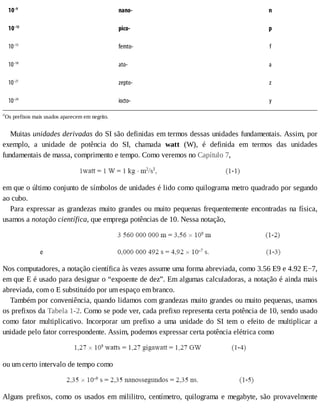 10–9
nano- n
10–12
pico- p
10–15
femto- f
10–18
ato- a
10–21
zepto- z
10–24
iocto- y
a
Os	prefixos	mais	usados	aparecem	em	negrito.
Muitas	unidades	derivadas	do	SI	são	definidas	em	termos	dessas	unidades	fundamentais.	Assim,	por
exemplo,	 a	 unidade	 de	 potência	 do	 SI,	 chamada	 watt	 (W),	 é	 definida	 em	 termos	 das	 unidades
fundamentais	de	massa,	comprimento	e	tempo.	Como	veremos	no	Capítulo	7,
em	que	o	último	conjunto	de	símbolos	de	unidades	é	lido	como	quilograma	metro	quadrado	por	segundo
ao	cubo.
Para	expressar	as	grandezas	muito	grandes	ou	muito	pequenas	frequentemente	encontradas	na	física,
usamos	a	notação	científica,	que	emprega	potências	de	10.	Nessa	notação,
Nos	computadores,	a	notação	científica	às	vezes	assume	uma	forma	abreviada,	como	3.56	E9	e	4.92	E−7,
em	que	E	é	usado	para	designar	o	“expoente	de	dez”.	Em	algumas	calculadoras,	a	notação	é	ainda	mais
abreviada,	com	o	E	substituído	por	um	espaço	em	branco.
Também	por	conveniência,	quando	lidamos	com	grandezas	muito	grandes	ou	muito	pequenas,	usamos
os	prefixos	da	Tabela	1-2.	Como	se	pode	ver,	cada	prefixo	representa	certa	potência	de	10,	sendo	usado
como	 fator	 multiplicativo.	 Incorporar	 um	 prefixo	 a	 uma	 unidade	 do	 SI	 tem	 o	 efeito	 de	 multiplicar	 a
unidade	pelo	fator	correspondente.	Assim,	podemos	expressar	certa	potência	elétrica	como
ou	um	certo	intervalo	de	tempo	como
Alguns	prefixos,	como	os	usados	em	mililitro,	centímetro,	quilograma	e	megabyte,	são	provavelmente
 