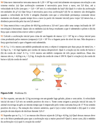 90	Uma	nave	interestelar	tem	uma	massa	de	1,20	×	106
	kg	e	está	inicialmente	em	repouso	em	relação	a	um
sistema	 estelar.	 (a)	 Que	 aceleração	 constante	 é	 necessária	 para	 levar	 a	 nave,	 em	 3,0	 dias,	 até	 a
velocidade	de	0,10c	(em	que	c	=	3,0	×	108
	m/s	é	a	velocidade	da	luz)?	(b)	Qual	é	o	valor	da	aceleração
em	unidades	de	g?	(c)	Que	força	é	necessária	para	essa	aceleração?	(d)	Se	os	motores	são	desligados
quando	 a	 velocidade	 de	 0,10c	 é	 atingida	 (fazendo	 com	 que	 a	 velocidade	 permaneça	 constante	 desse
momento	em	diante),	quanto	tempo	leva	a	nave	(a	partir	do	instante	inicial)	para	viajar	5,0	meses-luz,	a
distância	percorrida	pela	luz	em	5,0	meses?
91	Uma	motocicleta	e	seu	piloto	de	60,0	kg	aceleram	a	3,0	m/s2
	para	subir	uma	rampa	inclinada	de	10°
em	relação	à	horizontal.	Quais	são	os	módulos	(a)	da	força	resultante	a	que	é	submetido	o	piloto	e	(b)	da
força	que	a	motocicleta	exerce	sobre	o	piloto?
92	Calcule	a	aceleração	inicial	para	cima	de	um	foguete	de	massa	1,3	×	104
	kg	se	a	força	inicial	para
cima	produzida	pelos	motores	(empuxo)	é	2,6	×	105
	N	e	o	foguete	parte	do	nível	do	mar.	Não	despreze	a
força	gravitacional	a	que	o	foguete	está	submetido.
93	A	Fig.	5-66a	mostra	um	móbile	pendurado	no	teto;	o	objeto	é	composto	por	duas	peças	de	metal	(m1	=
3,5	kg	e	m2	=	4,5	kg)	ligadas	por	cordas	de	massa	desprezível.	Qual	é	a	tração	(a)	da	corda	de	baixo	e
(b)	 da	 corda	 de	 cima?	 A	 Fig.	 5-66b	 mostra	 um	 móbile	 composto	 de	 três	 peças	 metálicas.	 Duas	 das
massas	são	m3	=	4,8	kg	e	m5	=	5,5	kg.	A	tração	da	corda	de	cima	é	199	N.	Qual	é	a	tração	(c)	da	corda	de
baixo	e	(d)	da	corda	do	meio?
Figura	5-66 	Problema	93.
94	Por	esporte,	um	tatu	de	12	kg	escorrega	em	um	grande	lago	gelado,	plano	e	sem	atrito.	A	velocidade
inicial	do	tatu	é	5,0	m/s	no	sentido	positivo	do	eixo	x.	Tome	como	origem	a	posição	inicial	do	tatu.	O
animal	escorrega	no	gelo	ao	mesmo	tempo	que	é	empurrado	pelo	vento	com	uma	força	de	17	N	no	sentido
positivo	do	eixo	y.	Na	notação	dos	vetores	unitários,	qual	é	(a)	o	vetor	velocidade	e	(b)	qual	é	o	vetor
posição	do	tatu	depois	de	deslizar	durante	3,0	s?
95	Suponha	que	na	Fig.	5-12	as	massas	dos	blocos	sejam	de	2,0	kg	e	4,0	kg.	(a)	Qual	dessas	massas	deve
ser	a	do	bloco	pendurado	para	que	a	aceleração	seja	a	maior	possível?	Qual	é,	nesse	caso,	(b)	o	módulo
da	aceleração	e	(c)	qual	é	a	tração	da	corda?
 