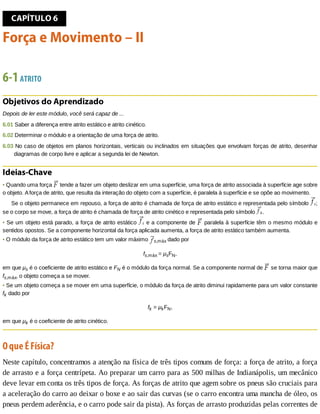 CAPÍTULO	6
Força	e	Movimento	–	II
6-1	ATRITO
Objetivos	do	Aprendizado
Depois	de	ler	este	módulo,	você	será	capaz	de	...
6.01	Saber	a	diferença	entre	atrito	estático	e	atrito	cinético.
6.02	Determinar	o	módulo	e	a	orientação	de	uma	força	de	atrito.
6.03	No	caso	de	objetos	em	planos	horizontais,	verticais	ou	inclinados	em	situações	que	envolvam	forças	de	atrito,	desenhar
diagramas	de	corpo	livre	e	aplicar	a	segunda	lei	de	Newton.
Ideias-Chave
•	Quando	uma	força	 	tende	a	fazer	um	objeto	deslizar	em	uma	superfície,	uma	força	de	atrito	associada	à	superfície	age	sobre
o	objeto.	A	força	de	atrito,	que	resulta	da	interação	do	objeto	com	a	superfície,	é	paralela	à	superfície	e	se	opõe	ao	movimento.
Se	o	objeto	permanece	em	repouso,	a	força	de	atrito	é	chamada	de	força	de	atrito	estático	e	representada	pelo	símbolo	 ;
se	o	corpo	se	move,	a	força	de	atrito	é	chamada	de	força	de	atrito	cinético	e	representada	pelo	símbolo	 .
•	Se	um	objeto	está	parado,	a	força	de	atrito	estático	 	e	a	componente	de	 	paralela	à	superfície	têm	o	mesmo	módulo	e
sentidos	opostos.	Se	a	componente	horizontal	da	força	aplicada	aumenta,	a	força	de	atrito	estático	também	aumenta.
•	O	módulo	da	força	de	atrito	estático	tem	um	valor	máximo	 s,máx	dado	por
fs,máx	=	μsFN,
em	que	μs	é	o	coeficiente	de	atrito	estático	e	FN	é	o	módulo	da	força	normal.	Se	a	componente	normal	de	 	se	torna	maior	que
fs,máx,	o	objeto	começa	a	se	mover.
•	Se	um	objeto	começa	a	se	mover	em	uma	superfície,	o	módulo	da	força	de	atrito	diminui	rapidamente	para	um	valor	constante
fk	dado	por
fk	=	μkFN,
em	que	μk	é	o	coeficiente	de	atrito	cinético.
O	que	É	Física?
Neste	capítulo,	concentramos	a	atenção	na	física	de	três	tipos	comuns	de	força:	a	força	de	atrito,	a	força
de	arrasto	e	a	força	centrípeta.	Ao	preparar	um	carro	para	as	500	milhas	de	Indianápolis,	um	mecânico
deve	levar	em	conta	os	três	tipos	de	força.	As	forças	de	atrito	que	agem	sobre	os	pneus	são	cruciais	para
a	aceleração	do	carro	ao	deixar	o	boxe	e	ao	sair	das	curvas	(se	o	carro	encontra	uma	mancha	de	óleo,	os
pneus	perdem	aderência,	e	o	carro	pode	sair	da	pista).	As	forças	de	arrasto	produzidas	pelas	correntes	de
 