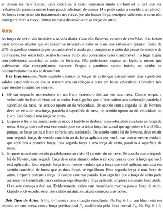 1.
2.
3.
ar	 devem	 ser	 minimizadas;	 caso	 contrário,	 o	 carro	 consumirá	 muito	 combustível	 e	 terá	 que	 ser
reabastecido	prematuramente	(uma	parada	adicional	de	apenas	14	s	pode	custar	a	corrida	a	um	piloto).
As	forças	centrípetas	são	fundamentais	nas	curvas	(se	não	houver	força	centrípeta	suficiente,	o	carro	não
conseguirá	fazer	a	curva).	Vamos	iniciar	a	discussão	com	as	forças	de	atrito.
Atrito
As	forças	de	atrito	são	inevitáveis	na	vida	diária.	Caso	não	fôssemos	capazes	de	vencê-las,	elas	fariam
parar	todos	os	objetos	que	estivessem	se	movendo	e	todos	os	eixos	que	estivessem	girando.	Cerca	de
20%	da	gasolina	consumida	por	um	automóvel	é	usada	para	compensar	o	atrito	das	peças	do	motor	e	da
transmissão.	Por	outro	lado,	se	não	houvesse	atrito,	não	poderíamos	fazer	o	automóvel	ir	a	lugar	algum,
nem	 poderíamos	 caminhar	 ou	 andar	 de	 bicicleta.	 Não	 poderíamos	 segurar	 um	 lápis,	 e,	 mesmo	 que
pudéssemos,	 não	 conseguiríamos	 escrever.	 Pregos	 e	 parafusos	 seriam	 inúteis,	 os	 tecidos	 se
desmanchariam	e	os	nós	se	desatariam.
Três	 Experimentos.	 Neste	 capítulo	 tratamos	 de	 forças	 de	 atrito	 que	 existem	 entre	 duas	 superfícies
sólidas	 estacionárias	 ou	 que	 se	 movem	 uma	 em	 relação	 à	 outra	 em	 baixa	 velocidade.	 Considere	 três
experimentos	imaginários	simples:
Dê	 um	 empurrão	 momentâneo	 em	 um	 livro,	 fazendo-o	 deslizar	 em	 uma	 mesa.	 Com	 o	 tempo,	 a
velocidade	do	livro	diminui	até	se	anular.	Isso	significa	que	o	livro	sofreu	uma	aceleração	paralela	à
superfície	da	mesa,	no	sentido	oposto	ao	da	velocidade.	De	acordo	com	a	segunda	lei	de	Newton,
deve	ter	existido	uma	força,	paralela	à	superfície	da	mesa,	de	sentido	oposto	ao	da	velocidade	do
livro.	Essa	força	é	uma	força	de	atrito.
Empurre	o	livro	horizontalmente	de	modo	a	fazê-lo	se	deslocar	com	velocidade	constante	ao	longo	da
mesa.	A	força	que	você	está	exercendo	pode	ser	a	única	força	horizontal	que	age	sobre	o	livro?	Não,
porque,	se	fosse	assim,	o	livro	sofreria	uma	aceleração.	De	acordo	com	a	lei	de	Newton,	deve	existir
uma	segunda	força,	de	sentido	contrário	ao	da	força	aplicada	por	você,	mas	com	o	mesmo	módulo,
que	equilibra	a	primeira	força.	Essa	segunda	força	é	uma	força	de	atrito,	paralela	à	superfície	da
mesa.
Empurre	um	caixote	pesado	paralelamente	ao	chão.	O	caixote	não	se	move.	De	acordo	com	a	segunda
lei	de	Newton,	uma	segunda	força	deve	estar	atuando	sobre	o	caixote	para	se	opor	à	força	que	você
está	aplicando.	Essa	segunda	força	tem	o	mesmo	módulo	que	a	força	que	você	aplicou,	mas	atua	em
sentido	contrário,	de	forma	que	as	duas	forças	se	equilibram.	Essa	segunda	força	é	uma	força	de
atrito.	Empurre	com	mais	força.	O	caixote	continua	parado.	Isso	significa	que	a	força	de	atrito	pode
aumentar	de	intensidade	para	continuar	equilibrando	a	força	aplicada.	Empurre	com	mais	força	ainda.
O	caixote	começa	a	deslizar.	Evidentemente,	existe	uma	intensidade	máxima	para	a	força	de	atrito.
Quando	você	excedeu	essa	intensidade	máxima,	o	caixote	começou	a	se	mover.
Dois	Tipos	de	Atrito.	A	Fig.	6-1	mostra	uma	situação	semelhante.	Na	Fig.	6-1	a,	um	bloco	está	em
repouso	em	uma	mesa,	com	a	força	gravitacional	 g	equilibrada	pela	força	normal	 N.	Na	Fig.	6-1	b,
 