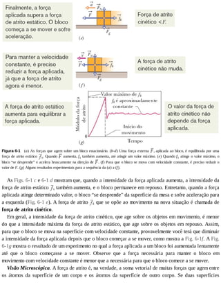 Figura	6-1 	(a)	As	forças	que	agem	sobre	um	bloco	estacionário.	(b-d)	Uma	força	externa	 ,	aplicada	ao	bloco,	é	equilibrada	por	uma
força	de	atrito	estático	 s.	Quando	 	aumenta,	fs	também	aumenta,	até	atingir	um	valor	máximo.	(e)	Quando	fs	atinge	o	valor	máximo,	o
bloco	“se	desprende”	e	acelera	bruscamente	na	direção	de	 .	(f)	Para	que	o	bloco	se	mova	com	velocidade	constante,	é	preciso	reduzir	o
valor	de	F.	(g)	Alguns	resultados	experimentais	para	a	sequência	da	(a)	a	(f).
As	Figs.	6-1	c	e	6-1	d	mostram	que,	quando	a	intensidade	da	força	aplicada	aumenta,	a	intensidade	da
força	de	atrito	estático	 s	também	aumenta,	e	o	bloco	permanece	em	repouso.	Entretanto,	quando	a	força
aplicada	atinge	determinado	valor,	o	bloco	“se	desprende”	da	superfície	da	mesa	e	sofre	aceleração	para
a	esquerda	(Fig.	6-1	e).	A	força	de	atrito	 k	que	se	opõe	ao	movimento	na	nova	situação	é	chamada	de
força	de	atrito	cinético.
Em	geral,	a	intensidade	da	força	de	atrito	cinético,	que	age	sobre	os	objetos	em	movimento,	é	menor
do	que	a	intensidade	máxima	da	força	de	atrito	estático,	que	age	sobre	os	objetos	em	repouso.	Assim,
para	que	o	bloco	se	mova	na	superfície	com	velocidade	constante,	provavelmente	você	terá	que	diminuir
a	intensidade	da	força	aplicada	depois	que	o	bloco	começar	a	se	mover,	como	mostra	a	Fig.	6-1f.	A	Fig.
6-1g	mostra	o	resultado	de	um	experimento	no	qual	a	força	aplicada	a	um	bloco	foi	aumentada	lentamente
até	 que	 o	 bloco	 começasse	 a	 se	 mover.	 Observe	 que	 a	 força	 necessária	 para	 manter	 o	 bloco	 em
movimento	com	velocidade	constante	é	menor	que	a	necessária	para	que	o	bloco	comece	a	se	mover.
Visão	Microscópica.	A	força	de	atrito	é,	na	verdade,	a	soma	vetorial	de	muitas	forças	que	agem	entre
os	 átomos	 da	 superfície	 de	 um	 corpo	 e	 os	 átomos	 da	 superfície	 de	 outro	 corpo.	 Se	 duas	 superfícies
 