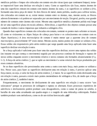 metálicas	polidas	e	limpas	são	colocadas	em	contato	em	alto	vácuo	(para	que	continuem	limpas),	torna-
se	impossível	fazer	uma	deslizar	em	relação	à	outra.	Como	as	superfícies	são	lisas,	muitos	átomos	de
uma	das	superfícies	entram	em	contato	com	muitos	átomos	da	outra,	e	as	superfícies	se	soldam	a	frio,
formando	uma	única	peça	de	metal.	Se	dois	blocos	de	metal,	muito	polidos,	usados	para	calibrar	tornos,
são	colocados	em	contato	no	ar,	existe	menos	contato	entre	os	átomos,	mas,	mesmo	assim,	os	blocos
aderem	firmemente	e	só	podem	ser	separados	por	um	movimento	de	torção.	Em	geral,	porém,	esse	grande
número	de	contatos	entre	átomos	não	existe.	Mesmo	uma	superfície	metálica	altamente	polida	está	longe
de	ser	uma	superfície	plana	em	escala	atômica.	Além	disso,	a	superfície	dos	objetos	comuns	possui	uma
camada	de	óxidos	e	outras	impurezas	que	reduzem	a	soldagem	a	frio.
Quando	duas	superfícies	comuns	são	colocadas	em	contato,	somente	os	pontos	mais	salientes	se	tocam.
(É	como	se	virássemos	os	Alpes	Suíços	de	cabeça	para	baixo	e	os	colocássemos	em	contato	com	os
Alpes	 Austríacos.)	 A	 área	 microscópica	 de	 contato	 é	 muito	 menor	 que	 a	 aparente	 área	 de	 contato
macroscópica,	possivelmente	104
	vezes	menor.	Mesmo	assim,	muitos	pontos	de	contato	se	soldam	a	frio.
Essas	soldas	são	responsáveis	pelo	atrito	estático	que	surge	quando	uma	força	aplicada	tenta	fazer	uma
superfície	deslizar	em	relação	à	outra.
Se	a	força	aplicada	é	suficiente	para	fazer	uma	das	superfícies	deslizar,	ocorre	uma	ruptura	das	soldas
(no	instante	em	que	começa	o	movimento)	seguida	por	um	processo	contínuo	de	formação	e	ruptura	de
novas	soldas	enquanto	ocorre	o	movimento	relativo	e	novos	contatos	são	formados	aleatoriamente	(Fig.
6-2).	A	força	de	atrito	cinético	 k	que	se	opõe	ao	movimento	é	a	soma	vetorial	das	forças	produzidas	por
esses	contatos	aleatórios.
Se	as	duas	superfícies	são	pressionadas	uma	contra	a	outra	com	mais	força,	mais	pontos	se	soldam	a
frio.	Nesse	caso,	para	fazer	as	superfícies	deslizarem	uma	em	relação	à	outra,	é	preciso	aplicar	uma
força	maior,	ou	seja,	o	valor	da	força	de	atrito	estático	 s	é	maior.	Se	as	superfícies	estão	deslizando	uma
em	relação	à	outra,	passam	a	existir	mais	pontos	momentâneos	de	soldagem	a	frio,	de	modo	que	a	força
de	atrito	cinético	 k	também	é	maior.
Frequentemente,	 o	 movimento	 de	 deslizamento	 de	 uma	 superfície	 em	 relação	 à	 outra	 ocorre	 “aos
solavancos”	 porque	 os	 processos	 de	 soldagem	 e	 ruptura	 se	 alternam.	 Esses	 processos	 repetitivos	 de
aderência	 e	 deslizamento	 podem	 produzir	 sons	 desagradáveis,	 como	 o	 cantar	 de	 pneus	 no	 asfalto,	 o
barulho	 de	 uma	 unha	 arranhando	 um	 quadro-negro	 e	 o	 rangido	 de	 uma	 dobradiça	 enferrujada.	 Podem
também	produzir	sons	melodiosos,	como	os	de	um	violino	bem	tocado.
 