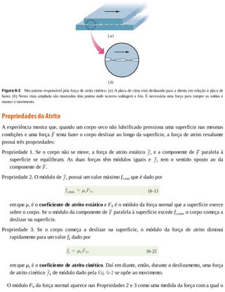 Figura	6-2 	Mecanismo	responsável	pela	força	de	atrito	cinético.	(a)	A	placa	de	cima	está	deslizando	para	a	direita	em	relação	à	placa	de
baixo.	(b)	Nesta	vista	ampliada	são	mostrados	dois	pontos	onde	ocorreu	soldagem	a	frio.	É	necessária	uma	força	para	romper	as	soldas	e
manter	o	movimento.
Propriedades	do	Atrito
A	experiência	mostra	que,	quando	um	corpo	seco	não	lubrificado	pressiona	uma	superfície	nas	mesmas
condições	e	uma	força	 	tenta	fazer	o	corpo	deslizar	ao	longo	da	superfície,	a	força	de	atrito	resultante
possui	três	propriedades:
Propriedade	1.	Se	o	corpo	não	se	move,	a	força	de	atrito	estático	 s	e	a	componente	de	 	paralela	à
superfície	 se	 equilibram.	 As	 duas	 forças	 têm	 módulos	 iguais	 e	 s	 tem	 o	 sentido	 oposto	 ao	 da
componente	de	 .
Propriedade	2.	O	módulo	de	 s	possui	um	valor	máximo	fs,máx	que	é	dado	por
em	que	μs	é	o	coeficiente	de	atrito	estático	e	FN	é	o	módulo	da	força	normal	que	a	superfície	exerce
sobre	o	corpo.	Se	o	módulo	da	componente	de	 	paralela	à	superfície	excede	fs,máx,	o	corpo	começa	a
deslizar	na	superfície.
Propriedade	 3.	 Se	 o	 corpo	 começa	 a	 deslizar	 na	 superfície,	 o	 módulo	 da	 força	 de	 atrito	 diminui
rapidamente	para	um	valor	fk	dado	por
em	que	μk	é	o	coeficiente	de	atrito	cinético.	Daí	em	diante,	então,	durante	o	deslizamento,	uma	força
de	atrito	cinético	 k	de	módulo	dado	pela	Eq.	6-2	se	opõe	ao	movimento.
O	módulo	FN	da	força	normal	aparece	nas	Propriedades	2	e	3	como	uma	medida	da	força	com	a	qual	o
 