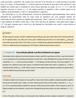 corpo	pressiona	a	superfície.	De	acordo	com	a	terceira	lei	de	Newton,	se	o	corpo	pressiona	com	mais
força,	FN	é	maior.	As	Propriedades	1	e	2	foram	expressas	em	termos	de	uma	única	força	aplicada	 ,	mas
também	são	válidas	para	a	resultante	de	várias	forças	aplicadas	ao	corpo.	As	Eqs.	6-1	e	6-2	não	 são
equações	vetoriais;	os	vetores	 s	e	 k	são	sempre	paralelos	à	superfície	e	têm	o	sentido	oposto	ao	da
tendência	de	deslizamento;	o	vetor	FN	é	perpendicular	à	superfície.
Os	coeficientes	μs	e	μk	são	adimensionais	e	devem	ser	determinados	experimentalmente.	Seus	valores
dependem	 das	 propriedades	 tanto	 do	 corpo	 como	 da	 superfície;	 por	 isso,	 qualquer	 menção	 aos
coeficientes	de	atrito	costuma	ser	seguida	pela	preposição	“entre”,	como	em	“o	valor	de	μs	entre	um	ovo
e	uma	frigideira	de	Teflon	é	0,04,	mas	o	valor	entre	uma	bota	de	alpinista	e	uma	pedra	pode	chegar	a
1,2”.	Em	geral,	supomos	que	o	valor	de	μk	não	depende	da	velocidade	com	a	qual	o	corpo	desliza	ao
longo	da	superfície.
	Teste	1
Um	bloco	repousa	em	um	piso.	(a)	Qual	é	o	módulo	da	força	de	atrito	que	o	piso	exerce	sobre	o	bloco?	(b)	Se	uma	força	horizontal
de	5	N	é	aplicada	ao	bloco,	mas	o	bloco	não	se	move,	qual	é	o	módulo	da	força	de	atrito?	(c)	Se	o	valor	máximo	fs,máx	da	força	de
atrito	estático	que	age	sobre	o	bloco	é	10	N,	o	bloco	se	move	se	o	módulo	da	força	aplicada	horizontalmente	for	aumentado	para	8
N?	(d)	E	se	o	módulo	da	força	for	aumentado	para	12	N?	(e)	Qual	é	o	módulo	da	força	de	atrito	no	item	(c)?
	Exemplo	6.01 	Força	inclinada	aplicada	a	um	bloco	inicialmente	em	repouso
Este	exemplo	envolve	a	aplicação	de	uma	força	inclinada	em	relação	à	superfície	na	qual	repousa	um	bloco,	o	que	torna	necessário
o	uso	de	componentes	da	força	aplicada	para	determinar	a	força	de	atrito.	A	maior	dificuldade	está	em	separar	de	forma	correta	as
componentes.	A	Fig.	6-3a	mostra	uma	força	de	módulo	F	=	12,0	N	aplicada	a	um	bloco	de	8,0	kg.	A	força	faz	um	ângulo	θ	=	30°
para	baixo	com	a	superfície	em	que	o	bloco	repousa.	O	coeficiente	de	atrito	estático	entre	o	bloco	e	a	superfície	é	μs	=	0,700	e	o
coeficiente	de	atrito	cinético	é	μk	=	0,400.	O	bloco	começa	a	se	mover	quando	a	força	é	aplicada	ou	permanece	em	repouso?	Qual	é
o	valor	do	módulo	da	força	de	atrito	que	age	sobre	o	bloco?
IDEIAS-CHAVE
(1)	Quando	um	objeto	está	em	repouso	em	uma	superfície,	a	força	de	atrito	estático	equilibra	a	componente	paralela	à	superfície
da	força	que	está	tentando	mover	o	objeto.	(2)	O	valor	máximo	possível	da	força	de	atrito	estático	é	dado	pela	Eq.	6-1	(fs,máx	=
μsfN).	(3)	Se	a	componente	paralela	à	superfície	for	maior	que	o	limite	da	força	de	atrito	estático,	o	bloco	começará	a	se	mover.	(4)
Quando	um	objeto	está	em	movimento,	a	força	de	atrito	é	chamada	de	força	de	atrito	cinético	e	seu	valor	é	dado	pela	Eq.	6-2	(fk	=
μkFN).
Cálculos:	Para	saber	se	o	bloco	começa	a	se	mover	quando	a	força	é	aplicada,	precisamos	comparar	a	componente	Fx	(componente
 