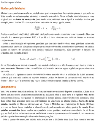 familiares	para	o	leitor.
Mudança	de	Unidades
Muitas	vezes,	precisamos	mudar	as	unidades	nas	quais	uma	grandeza	física	está	expressa,	o	que	pode	ser
feito	usando	um	método	conhecido	como	conversão	em	cadeia.	Nesse	método,	multiplicamos	o	valor
original	 por	 um	 fator	 de	 conversão	 (uma	 razão	 entre	 unidades	 que	 é	 igual	 à	 unidade).	 Assim,	 por
exemplo,	como	1	min	e	60	s	correspondem	a	intervalos	de	tempo	iguais,	temos:
Assim,	as	razões	(1	min)/(60	s)	e	(60	s)/(1	min)	podem	ser	usadas	como	fatores	de	conversão.	Note	que
isso	não	é	o	mesmo	que	escrever	1/60	=	1	ou	60	=	1;	cada	número	e	sua	unidade	devem	ser	tratados
conjuntamente.
Como	 a	 multiplicação	 de	 qualquer	 grandeza	 por	 um	 fator	 unitário	 deixa	 essa	 grandeza	 inalterada,
podemos	usar	fatores	de	conversão	sempre	que	isso	for	conveniente.	No	método	de	conversão	em	cadeia,
usamos	 os	 fatores	 de	 conversão	 para	 cancelar	 unidades	 indesejáveis.	 Para	 converter	 2	 minutos	 em
segundos,	por	exemplo,	temos:
Se	você	introduzir	um	fator	de	conversão	e	as	unidades	indesejáveis	não	desaparecerem,	inverta	o	fator	e
tente	novamente.	Nas	conversões,	as	unidades	obedecem	às	mesmas	regras	algébricas	que	os	números	e
variáveis.
O	Apêndice	 D	 apresenta	 fatores	 de	 conversão	 entre	 unidades	 de	 SI	 e	 unidades	 de	 outros	 sistemas,
como	as	que	ainda	são	usadas	até	hoje	nos	Estados	Unidos.	Os	fatores	de	conversão	estão	expressos	na
forma	“1	min	=	60	s”	e	não	como	uma	razão;	cabe	ao	leitor	escrever	a	razão	na	forma	correta.
Comprimento
Em	1792,	a	recém-fundada	República	da	França	criou	um	novo	sistema	de	pesos	e	medidas.	A	base	era	o
metro,	definido	como	um	décimo	milionésimo	da	distância	entre	o	polo	norte	e	o	equador.	Mais	tarde,
por	questões	práticas,	esse	padrão	foi	abandonado	e	o	metro	passou	a	ser	definido	como	a	distância	entre
duas	 linhas	 finas	 gravadas	 perto	 das	 extremidades	 de	 uma	 barra	 de	 platina-irídio,	 a	 barra	 do	 metro
padrão,	 mantida	 no	 Bureau	 Internacional	 de	 Pesos	 e	 Medidas,	 nas	 vizinhanças	 de	 Paris.	 Réplicas
precisas	 da	 barra	 foram	 enviadas	 a	 laboratórios	 de	 padronização	 em	 várias	 partes	 do	 mundo.	 Esses
padrões	secundários	foram	usados	para	produzir	outros	padrões,	ainda	mais	acessíveis,	de	tal	forma
que,	no	final,	todos	os	instrumentos	de	medição	de	comprimento	estavam	relacionados	à	barra	do	metro
padrão	a	partir	de	uma	complicada	cadeia	de	comparações.
Com	o	passar	do	tempo,	um	padrão	mais	preciso	que	a	distância	entre	duas	finas	ranhuras	em	uma
 