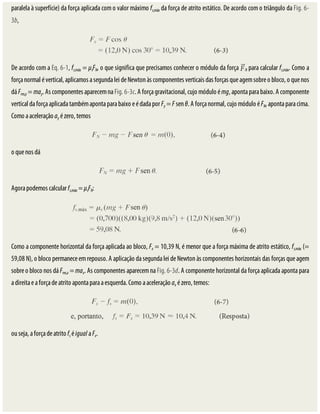 paralela	à	superfície)	da	força	aplicada	com	o	valor	máximo	fs,máx	da	força	de	atrito	estático.	De	acordo	com	o	triângulo	da	Fig.	6-
3b,
De	acordo	com	a	Eq.	6-1,	fs,máx	=	μsFN,	o	que	significa	que	precisamos	conhecer	o	módulo	da	força	 N	para	calcular	fs,máx.	Como	a
força	normal	é	vertical,	aplicamos	a	segunda	lei	de	Newton	às	componentes	verticais	das	forças	que	agem	sobre	o	bloco,	o	que	nos
dá	Fres,y	=	may.	As	componentes	aparecem	na	Fig.	6-3c.	A	força	gravitacional,	cujo	módulo	é	mg,	aponta	para	baixo.	A	componente
vertical	da	força	aplicada	também	aponta	para	baixo	e	é	dada	por	Fy	=	F	sen	θ.	A	força	normal,	cujo	módulo	é	FN,	aponta	para	cima.
Como	a	aceleração	ay	é	zero,	temos
o	que	nos	dá
Agora	podemos	calcular	fs,máx	=	μsFN:
Como	a	componente	horizontal	da	força	aplicada	ao	bloco,	Fx	=	10,39	N,	é	menor	que	a	força	máxima	de	atrito	estático,	fs,máx	(=
59,08	N),	o	bloco	permanece	em	repouso.	A	aplicação	da	segunda	lei	de	Newton	às	componentes	horizontais	das	forças	que	agem
sobre	o	bloco	nos	dá	Fres,x	=	max.	As	componentes	aparecem	na	Fig.	6-3d.	A	componente	horizontal	da	força	aplicada	aponta	para
a	direita	e	a	força	de	atrito	aponta	para	a	esquerda.	Como	a	aceleração	ax	é	zero,	temos:
ou	seja,	a	força	de	atrito	fs	é	igual	a	Fx.
 