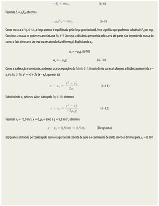 Fazendo	fk	=	μkFN,	obtemos
Como	mostra	a	Fig.	6-4b,	a	força	normal	é	equilibrada	pela	força	gravitacional.	Isso	significa	que	podemos	substituir	FN	por	mg.
Com	isso,	a	massa	m	pode	ser	cancelada	na	Eq.	6-9	(ou	seja,	a	distância	percorrida	pelo	carro	até	parar	não	depende	da	massa	do
carro;	o	fato	de	o	carro	ser	leve	ou	pesado	não	faz	diferença).	Explicitando	ax,
ax	=	–	μkg.	(6-10)
Como	a	aceleração	é	constante,	podemos	usar	as	equações	da	Tabela	2-1.	A	mais	direta	para	calcularmos	a	distância	percorrida	x	−
x0	é	a	Eq.	2-16,	v2
	=	v 	+	2a	(x	–	x0),	que	nos	dá
Substituindo	ax	pelo	seu	valor,	dado	pela	Eq.	6-10,	obtemos
Fazendo	v0	=	10,0	m/s,	v	=	0,	μk	=	0,60	e	g	=	9,8	m/s2
,	obtemos
(b)	Qual	é	a	distância	percorrida	pelo	carro	se	a	pista	está	coberta	de	gelo	e	o	coeficiente	de	atrito	cinético	diminui	para	μk	=	0,10?
 