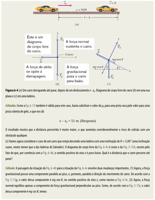 Figura	6-4	(a)	Um	carro	derrapando	até	parar,	depois	de	um	deslocamento	x	-	x0.	Diagrama	de	corpo	livre	do	carro	(b)	em	uma	rua
plana	e	(c)	em	uma	ladeira.
Cálculos:	Como	a	Eq.	6-12	também	é	válida	para	este	caso,	basta	substituir	o	valor	de	μk	para	uma	pista	seca	pelo	valor	para	uma
pista	coberta	de	gelo,	o	que	nos	dá
x	–	x0	=	51	m.	(Resposta)
O	resultado	mostra	que	a	distância	percorrida	é	muito	maior,	o	que	aumenta	consideravelmente	o	risco	de	colisão	com	um
obstáculo	qualquer.
(c)	Vamos	agora	considerar	o	caso	de	um	carro	que	esteja	descendo	uma	ladeira	com	uma	inclinação	de	θ	=	5,00°	(uma	inclinação
suave,	muito	menor	que	a	das	ladeiras	de	Salvador).	O	diagrama	de	corpo	livre	da	Fig.	6-4c	é	como	o	da	Fig.	5-15b,	exceto	pelo
fato	de	que,	por	coerência	com	a	Fig.	6-4b,	o	sentido	positivo	do	eixo	x	é	para	baixo.	Qual	é	a	distância	que	o	carro	percorre	até
parar?
Cálculo:	A	passagem	da	situação	da	Fig.	6-4b	para	a	situação	da	Fig.	6-4c	envolve	duas	mudanças	importantes.	(1)	Agora,	a	força
gravitacional	possui	uma	componente	paralela	ao	piso,	e,	portanto,	paralela	à	direção	do	movimento	do	carro.	De	acordo	com	a
Fig.	5-15g,	o	valor	dessa	componente	é	mg	sen	θ,	no	sentido	positivo	do	eixo	x,	como	mostra	a	Fig.	6-4c.	(2)	Agora,	a	força
normal	equilibra	apenas	a	componente	da	força	gravitacional	perpendicular	ao	piso.	Como,	de	acordo	com	a	Fig.	5-15i,	o	valor
dessa	componente	é	mg	cos	θ,	temos
 