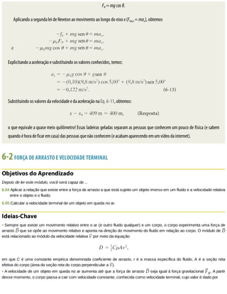 FN	=	mg	cos	θ.
Aplicando	a	segunda	lei	de	Newton	ao	movimento	ao	longo	do	eixo	x	(Fres,x	=	max),	obtemos
Explicitando	a	aceleração	e	substituindo	os	valores	conhecidos,	temos:
Substituindo	os	valores	da	velocidade	e	da	aceleração	na	Eq.	6-11,	obtemos:
o	que	equivale	a	quase	meio	quilômetro!	Essas	ladeiras	geladas	separam	as	pessoas	que	conhecem	um	pouco	de	física	(e	sabem
quando	é	hora	de	ficar	em	casa)	das	pessoas	que	não	conhecem	(e	acabam	aparecendo	em	um	vídeo	da	internet).
6-2	FORÇA	DE	ARRASTO	E	VELOCIDADE	TERMINAL
Objetivos	do	Aprendizado
Depois	de	ler	este	módulo,	você	será	capaz	de	...
6.04	Aplicar	a	relação	que	existe	entre	a	força	de	arrasto	a	que	está	sujeito	um	objeto	imerso	em	um	fluido	e	a	velocidade	relativa
entre	o	objeto	e	o	fluido.
6.05	Calcular	a	velocidade	terminal	de	um	objeto	em	queda	no	ar.
Ideias-Chave
•	Sempre	que	existe	um	movimento	relativo	entre	o	ar	(e	outro	fluido	qualquer)	e	um	corpo,	o	corpo	experimenta	uma	força	de
arrasto	 	que	se	opõe	ao	movimento	relativo	e	aponta	na	direção	do	movimento	do	fluido	em	relação	ao	corpo.	O	módulo	de	
está	relacionado	ao	módulo	da	velocidade	relativa	 	por	meio	da	equação
em	que	C	é	uma	constante	empírica	denominada	coeficiente	de	arrasto,	r	é	a	massa	específica	do	fluido,	A	é	a	seção	reta
efetiva	do	corpo	(área	da	seção	reta	do	corpo	perpendicular	a	 ).
•	A	velocidade	de	um	objeto	em	queda	no	ar	aumenta	até	que	a	força	de	arrasto	 	seja	igual	à	força	gravitacional	 g.	A	partir
desse	momento,	o	corpo	passa	a	cair	com	velocidade	constante,	conhecida	como	velocidade	terminal,	cujo	valor	é	dado	por
 