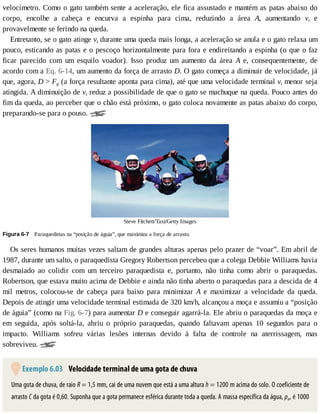 velocímetro.	Como	o	gato	também	sente	a	aceleração,	ele	fica	assustado	e	mantém	as	patas	abaixo	do
corpo,	 encolhe	 a	 cabeça	 e	 encurva	 a	 espinha	 para	 cima,	 reduzindo	 a	 área	 A,	 aumentando	 vt	 e
provavelmente	se	ferindo	na	queda.
Entretanto,	se	o	gato	atinge	vt	durante	uma	queda	mais	longa,	a	aceleração	se	anula	e	o	gato	relaxa	um
pouco,	esticando	as	patas	e	o	pescoço	horizontalmente	para	fora	e	endireitando	a	espinha	(o	que	o	faz
ficar	 parecido	 com	 um	 esquilo	 voador).	 Isso	 produz	 um	 aumento	 da	 área	 A	 e,	 consequentemente,	 de
acordo	com	a	Eq.	6-14,	um	aumento	da	força	de	arrasto	D.	O	gato	começa	a	diminuir	de	velocidade,	já
que,	agora,	D	>	Fg	(a	força	resultante	aponta	para	cima),	até	que	uma	velocidade	terminal	vt	menor	seja
atingida.	A	diminuição	de	vt	reduz	a	possibilidade	de	que	o	gato	se	machuque	na	queda.	Pouco	antes	do
fim	da	queda,	ao	perceber	que	o	chão	está	próximo,	o	gato	coloca	novamente	as	patas	abaixo	do	corpo,
preparando-se	para	o	pouso.	
Steve	Fitchett/Taxi/Getty	Images
Figura	6-7 	Paraquedistas	na	“posição	de	águia”,	que	maximiza	a	força	de	arrasto.
Os	seres	humanos	muitas	vezes	saltam	de	grandes	alturas	apenas	pelo	prazer	de	“voar”.	Em	abril	de
1987,	durante	um	salto,	o	paraquedista	Gregory	Robertson	percebeu	que	a	colega	Debbie	Williams	havia
desmaiado	 ao	 colidir	 com	 um	 terceiro	 paraquedista	 e,	 portanto,	 não	 tinha	 como	 abrir	 o	 paraquedas.
Robertson,	que	estava	muito	acima	de	Debbie	e	ainda	não	tinha	aberto	o	paraquedas	para	a	descida	de	4
mil	 metros,	 colocou-se	 de	 cabeça	 para	 baixo	 para	 minimizar	 A	 e	 maximizar	 a	 velocidade	 da	 queda.
Depois	de	atingir	uma	velocidade	terminal	estimada	de	320	km/h,	alcançou	a	moça	e	assumiu	a	“posição
de	águia”	(como	na	Fig.	6-7)	para	aumentar	D	e	conseguir	agarrá-la.	Ele	abriu	o	paraquedas	da	moça	e
em	 seguida,	 após	 soltá-la,	 abriu	 o	 próprio	 paraquedas,	 quando	 faltavam	 apenas	 10	 segundos	 para	 o
impacto.	 Williams	 sofreu	 várias	 lesões	 internas	 devido	 à	 falta	 de	 controle	 na	 aterrissagem,	 mas
sobreviveu.	
	Exemplo	6.03 	Velocidade	terminal	de	uma	gota	de	chuva
Uma	gota	de	chuva,	de	raio	R	=	1,5	mm,	cai	de	uma	nuvem	que	está	a	uma	altura	h	=	1200	m	acima	do	solo.	O	coeficiente	de
arrasto	C	da	gota	é	0,60.	Suponha	que	a	gota	permanece	esférica	durante	toda	a	queda.	A	massa	específica	da	água,	ρa,	é	1000
 