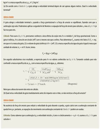 kg/m3
	e	a	massa	específica	do	ar,	ρar,	é	1,2	kg/m3
.
(a)	De	acordo	com	a	Tabela	6-1,	a	gota	atinge	a	velocidade	terminal	depois	de	cair	apenas	alguns	metros.	Qual	é	a	velocidade
terminal?
IDEIA-CHAVE
A	gota	atinge	a	velocidade	terminal	vt	quando	a	força	gravitacional	e	a	força	de	arrasto	se	equilibram,	fazendo	com	que	a
aceleração	seja	nula.	Poderíamos	aplicar	a	segunda	lei	de	Newton	e	a	equação	da	força	de	arrasto	para	calcular	vt,	mas	a	Eq.	6-16	já
faz	isso	para	nós.
Cálculo:	Para	usar	a	Eq.	6-16,	precisamos	conhecer	a	área	efetiva	da	seção	reta	A	e	o	módulo	Fg	da	força	gravitacional.	Como	a
gota	é	esférica,	A	é	a	área	de	um	círculo	(πR2
)	com	o	mesmo	raio	que	a	esfera.	Para	determinar	Fg,	usamos	três	fatos:(1)	Fg	=	mg,
em	que	m	é	a	massa	da	gota;	(2)	o	volume	da	gota	(esférica)	é	V	=	 πR3
;	(3)	a	massa	específica	da	água	da	gota	é	igual	à	massa	por
unidade	de	volume:	πa	=	m/V.	Assim,	temos
Fg	=	Vρag	=	 πR3
ρag.
Em	seguida	substituímos	esse	resultado,	a	expressão	para	A	e	os	valores	conhecidos	na	Eq.	6-16.	Tomando	cuidado	para	não
confundir	a	massa	específica	do	ar,	ρar,	com	a	massa	específica	da	água,	ρa,	obtemos:
Note	que	a	altura	da	nuvem	não	entra	no	cálculo.
(b)	Qual	seria	a	velocidade	da	gota	imediatamente	antes	do	impacto	com	o	chão,	se	não	existisse	a	força	de	arrasto?
IDEIA-CHAVE
Na	ausência	da	força	de	arrasto	para	reduzir	a	velocidade	da	gota	durante	a	queda,	a	gota	cairia	com	a	aceleração	constante	de
queda	livre	g	e,	portanto,	as	equações	do	movimento	com	aceleração	constante	da	Tabela	2-1	podem	ser	usadas.
Cálculos:	Como	sabemos	que	a	aceleração	é	g,	a	velocidade	inicial	v0	é	zero	e	o	deslocamento	x	−	x0	é	−h,	usamos	a	Eq.	2-16	para
calcular	v:
 