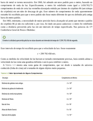 barra	de	metal	se	tornou	necessário.	Em	1960,	foi	adotado	um	novo	padrão	para	o	metro,	baseado	no
comprimento	 de	 onda	 da	 luz.	 Especificamente,	 o	 metro	 foi	 redefinido	 como	 igual	 a	 1.650.763,73
comprimentos	de	onda	de	certa	luz	vermelho-alaranjada	emitida	por	átomos	de	criptônio	86	(um	isótopo
do	 criptônio)	 em	 um	 tubo	 de	 descarga	 de	 gás.	 Esse	 número	 de	 comprimentos	 de	 onda	 aparentemente
estranho	foi	escolhido	para	que	o	novo	padrão	não	fosse	muito	diferente	do	que	era	definido	pela	antiga
barra	do	metro	padrão.
Em	1983,	entretanto,	a	necessidade	de	maior	precisão	havia	alcançado	tal	ponto	que	mesmo	o	padrão
do	criptônio	86	já	não	era	suficiente	e,	por	isso,	foi	dado	um	passo	audacioso:	o	metro	foi	redefinido
como	 a	 distância	 percorrida	 pela	 luz	 em	 um	 intervalo	 de	 tempo	 especificado.	 Nas	 palavras	 da	 17a
Conferência	Geral	de	Pesos	e	Medidas:
O	metro	é	a	distância	percorrida	pela	luz	no	vácuo	durante	um	intervalo	de	tempo	de	1/299.792.458	de	segundo.
Esse	intervalo	de	tempo	foi	escolhido	para	que	a	velocidade	da	luz	c	fosse	exatamente
c	=	299	792	458	m/s.
Como	as	medidas	da	velocidade	da	luz	haviam	se	tornado	extremamente	precisas,	fazia	sentido	adotar	a
velocidade	da	luz	como	uma	grandeza	definida	e	usá-la	para	redefinir	o	metro.
A	 Tabela	 1-3	 mostra	 uma	 vasta	 gama	 de	 comprimentos,	 que	 vai	 desde	 o	 tamanho	 do	 universo
conhecido	(linha	de	cima)	até	o	tamanho	de	alguns	objetos	muito	pequenos.
Tabela	1-3	Valor	Aproximado	de	Alguns	Comprimentos
Descrição Comprimento	em	Metros
Distância	das	galáxias	mais	antigas 2	×	1026
Distância	da	galáxia	de	Andrômeda 2	×	1022
Distância	da	estrela	mais	próxima 4	×	1016
Distância	de	Plutão 6	×	1012
Raio	da	Terra 6	×	106
		
Altura	do	Monte	Everest 9	×	103
		
Espessura	desta	página 1	×	10–4
 