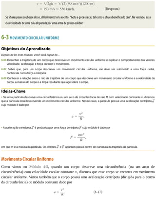 Se	Shakespeare	soubesse	disso,	dificilmente	teria	escrito:	“Gota	a	gota	ela	cai,	tal	como	a	chuva	benéfica	do	céu”.	Na	verdade,	essa
é	a	velocidade	de	uma	bala	disparada	por	uma	arma	de	grosso	calibre!
6-3	MOVIMENTO	CIRCULAR	UNIFORME
Objetivos	do	Aprendizado
Depois	de	ler	este	módulo,	você	será	capaz	de...
6.06	Desenhar	a	trajetória	de	um	corpo	que	descreve	um	movimento	circular	uniforme	e	explicar	o	comportamento	dos	vetores
velocidade,	aceleração	e	força	durante	o	movimento.
6.07	 Saber	 que,	 para	 um	 corpo	 descrever	 um	 movimento	 circular	 uniforme,	 ele	 deve	 ser	 submetido	 a	 uma	 força	 radial,
conhecida	como	força	centrípeta.
6.08	Conhecer	a	relação	entre	o	raio	da	trajetória	de	um	corpo	que	descreve	um	movimento	circular	uniforme	e	a	velocidade	do
corpo,	a	massa	do	corpo	e	a	força	resultante	que	age	sobre	o	corpo.
Ideias-Chave
•	Se	uma	partícula	descreve	uma	circunferência	ou	um	arco	de	circunferência	de	raio	R	com	velocidade	constante	v,	dizemos
que	a	partícula	está	descrevendo	um	movimento	circular	uniforme.	Nesse	caso,	a	partícula	possui	uma	aceleração	centrípeta	
cujo	módulo	é	dado	por
•	A	aceleração	centrípeta	 	é	produzida	por	uma	força	centrípeta	 	cujo	módulo	é	dado	por
em	que	m	é	a	massa	da	partícula.	Os	vetores	 	e	 	apontam	para	o	centro	de	curvatura	da	trajetória	da	partícula.
Movimento	Circular	Uniforme
Como	 vimos	 no	 Módulo	 4-5,	 quando	 um	 corpo	 descreve	 uma	 circunferência	 (ou	 um	 arco	 de
circunferência)	com	velocidade	escalar	constante	v,	dizemos	que	esse	corpo	se	encontra	em	movimento
circular	uniforme.	Vimos	também	que	o	corpo	possui	uma	aceleração	centrípeta	(dirigida	para	o	centro
da	circunferência)	de	módulo	constante	dado	por
 