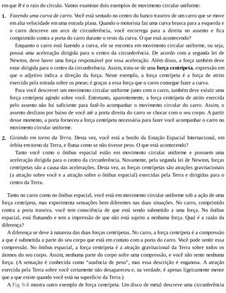 1.
2.
em	que	R	é	o	raio	do	círculo.	Vamos	examinar	dois	exemplos	de	movimento	circular	uniforme:
Fazendo	uma	curva	de	carro.	V
ocê	está	sentado	no	centro	do	banco	traseiro	de	um	carro	que	se	move
em	alta	velocidade	em	uma	estrada	plana.	Quando	o	motorista	faz	uma	curva	brusca	para	a	esquerda	e
o	 carro	 descreve	 um	 arco	 de	 circunferência,	 você	 escorrega	 para	 a	 direita	 no	 assento	 e	 fica
comprimido	contra	a	porta	do	carro	durante	o	resto	da	curva.	O	que	está	acontecendo?
Enquanto	o	carro	está	fazendo	a	curva,	ele	se	encontra	em	movimento	circular	uniforme,	ou	seja,
possui	 uma	 aceleração	 dirigida	 para	 o	 centro	 da	 circunferência.	 De	 acordo	 com	 a	 segunda	 lei	 de
Newton,	deve	haver	uma	força	responsável	por	essa	aceleração.	Além	disso,	a	força	também	deve
estar	dirigida	para	o	centro	da	circunferência.	Assim,	trata-se	de	uma	força	centrípeta,	expressão	em
que	 o	 adjetivo	 indica	 a	 direção	 da	 força.	 Neste	 exemplo,	 a	 força	 centrípeta	 é	 a	 força	 de	 atrito
exercida	pela	estrada	sobre	os	pneus;	é	graças	a	essa	força	que	o	carro	consegue	fazer	a	curva.
Para	você	descrever	um	movimento	circular	uniforme	junto	com	o	carro,	também	deve	existir	uma
força	centrípeta	agindo	sobre	você.	Entretanto,	aparentemente,	a	força	centrípeta	de	atrito	exercida
pelo	assento	não	foi	suficiente	para	fazê-lo	acompanhar	o	movimento	circular	do	carro.	Assim,	o
assento	deslizou	por	baixo	de	você	até	a	porta	direita	do	carro	se	chocar	com	o	seu	corpo.	A	partir
desse	momento,	a	porta	forneceu	a	força	centrípeta	necessária	para	fazer	você	acompanhar	o	carro	no
movimento	circular	uniforme.
Girando	em	torno	da	Terra.	 Desta	 vez,	 você	 está	 a	 bordo	 da	 Estação	 Espacial	 Internacional,	 em
órbita	em	torno	da	Terra,	e	flutua	como	se	não	tivesse	peso.	O	que	está	acontecendo?
Tanto	 você	 como	 o	 ônibus	 espacial	 estão	 em	 movimento	 circular	 uniforme	 e	 possuem	 uma
aceleração	dirigida	para	o	centro	da	circunferência.	Novamente,	pela	segunda	lei	de	Newton,	forças
centrípetas	são	a	causa	das	acelerações.	Desta	vez,	as	forças	centrípetas	são	atrações	gravitacionais
(a	atração	sobre	você	e	a	atração	sobre	o	ônibus	espacial)	exercidas	pela	Terra	e	dirigidas	para	o
centro	da	Terra.
Tanto	no	carro	como	no	ônibus	espacial,	você	está	em	movimento	circular	uniforme	sob	a	ação	de	uma
força	centrípeta,	mas	experimenta	sensações	bem	diferentes	nas	duas	situações.	No	carro,	comprimido
contra	 a	 porta	 traseira,	 você	 tem	 consciência	 de	 que	 está	 sendo	 submetido	 a	 uma	 força.	 No	 ônibus
espacial,	está	flutuando	e	tem	a	impressão	de	que	não	está	sujeito	a	nenhuma	força.	Qual	é	a	razão	da
diferença?
A	diferença	se	deve	à	natureza	das	duas	forças	centrípetas.	No	carro,	a	força	centrípeta	é	a	compressão
a	que	é	submetida	a	parte	do	seu	corpo	que	está	em	contato	com	a	porta	do	carro.	V
ocê	pode	sentir	essa
compressão.	No	ônibus	espacial,	a	força	centrípeta	é	a	atração	gravitacional	da	Terra	sobre	todos	os
átomos	do	seu	corpo.	Assim,	nenhuma	parte	do	corpo	sofre	uma	compressão,	e	você	não	sente	nenhuma
força.	 (A	 sensação	 é	 conhecida	 como	 “ausência	 de	 peso”,	 mas	 essa	 descrição	 é	 enganosa.	 A	 atração
exercida	pela	Terra	sobre	você	certamente	não	desapareceu	e,	na	verdade,	é	apenas	ligeiramente	menor
que	a	que	existe	quando	você	está	na	superfície	da	Terra.)
A	Fig.	6-8	mostra	outro	exemplo	de	força	centrípeta.	Um	disco	de	metal	descreve	uma	circunferência
 