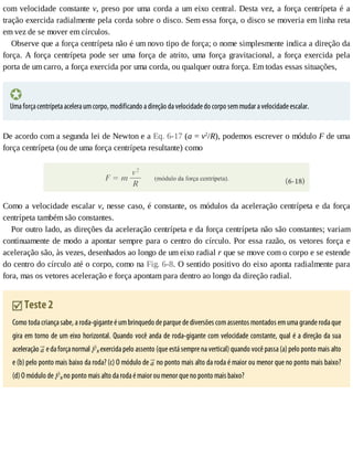 com	velocidade	constante	v,	preso	por	uma	corda	a	um	eixo	central.	Desta	vez,	a	força	centrípeta	é	a
tração	exercida	radialmente	pela	corda	sobre	o	disco.	Sem	essa	força,	o	disco	se	moveria	em	linha	reta
em	vez	de	se	mover	em	círculos.
Observe	que	a	força	centrípeta	não	é	um	novo	tipo	de	força;	o	nome	simplesmente	indica	a	direção	da
força.	A	força	centrípeta	pode	ser	uma	força	de	atrito,	uma	força	gravitacional,	a	força	exercida	pela
porta	de	um	carro,	a	força	exercida	por	uma	corda,	ou	qualquer	outra	força.	Em	todas	essas	situações,
Uma	força	centrípeta	acelera	um	corpo,	modificando	a	direção	da	velocidade	do	corpo	sem	mudar	a	velocidade	escalar.
De	acordo	com	a	segunda	lei	de	Newton	e	a	Eq.	6-17	(a	=	v2
/R),	podemos	escrever	o	módulo	F	de	uma
força	centrípeta	(ou	de	uma	força	centrípeta	resultante)	como
Como	a	velocidade	escalar	v,	nesse	caso,	é	constante,	os	módulos	da	aceleração	centrípeta	e	da	força
centrípeta	também	são	constantes.
Por	outro	lado,	as	direções	da	aceleração	centrípeta	e	da	força	centrípeta	não	são	constantes;	variam
continuamente	de	modo	a	apontar	sempre	para	o	centro	do	círculo.	Por	essa	razão,	os	vetores	força	e
aceleração	são,	às	vezes,	desenhados	ao	longo	de	um	eixo	radial	r	que	se	move	com	o	corpo	e	se	estende
do	centro	do	círculo	até	o	corpo,	como	na	Fig.	6-8.	O	sentido	positivo	do	eixo	aponta	radialmente	para
fora,	mas	os	vetores	aceleração	e	força	apontam	para	dentro	ao	longo	da	direção	radial.
	Teste	2
Como	toda	criança	sabe,	a	roda-gigante	é	um	brinquedo	de	parque	de	diversões	com	assentos	montados	em	uma	grande	roda	que
gira	em	torno	de	um	eixo	horizontal.	Quando	você	anda	de	roda-gigante	com	velocidade	constante,	qual	é	a	direção	da	sua
aceleração	 	e	da	força	normal	 N	exercida	pelo	assento	(que	está	sempre	na	vertical)	quando	você	passa	(a)	pelo	ponto	mais	alto
e	(b)	pelo	ponto	mais	baixo	da	roda?	(c)	O	módulo	de	 	no	ponto	mais	alto	da	roda	é	maior	ou	menor	que	no	ponto	mais	baixo?
(d)	O	módulo	de	 N	no	ponto	mais	alto	da	roda	é	maior	ou	menor	que	no	ponto	mais	baixo?
 