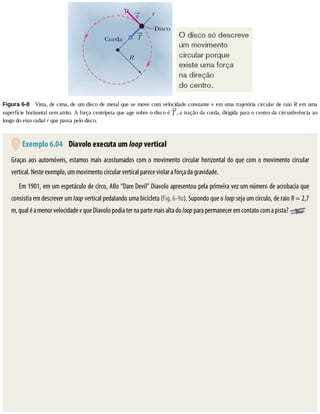 Figura	6-8 	Vista,	de	cima,	de	um	disco	de	metal	que	se	move	com	velocidade	constante	v	em	uma	trajetória	circular	de	raio	R	em	uma
superfície	horizontal	sem	atrito.	A	força	centrípeta	que	age	sobre	o	disco	é	 ,	a	tração	da	corda,	dirigida	para	o	centro	da	circunferência	ao
longo	do	eixo	radial	r	que	passa	pelo	disco.
	Exemplo	6.04 	Diavolo	executa	um	loop	vertical
Graças	aos	automóveis,	estamos	mais	acostumados	com	o	movimento	circular	horizontal	do	que	com	o	movimento	circular
vertical.	Neste	exemplo,	um	movimento	circular	vertical	parece	violar	a	força	da	gravidade.
Em	1901,	em	um	espetáculo	de	circo,	Allo	“Dare	Devil”	Diavolo	apresentou	pela	primeira	vez	um	número	de	acrobacia	que
consistia	em	descrever	um	loop	vertical	pedalando	uma	bicicleta	(Fig.	6-9a).	Supondo	que	o	loop	seja	um	círculo,	de	raio	R	=	2,7
m,	qual	é	a	menor	velocidade	v	que	Diavolo	podia	ter	na	parte	mais	alta	do	loop	para	permanecer	em	contato	com	a	pista?	
 