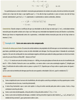 1.
2.
4.
3.
Se	a	partícula	possui	a	menor	velocidade	v	necessária	para	permanecer	em	contato	com	a	pista,	ela	está	na	iminência	de	perder
contato	com	o	loop	(cair	do	loop),	o	que	significa	que	FN	=	0	no	alto	do	loop	(a	partícula	e	o	piso	se	tocam,	mas	não	há	força
normal).	Substituindo	FN	por	0	na	Eq.	6-19,	explicitando	v	e	substituindo	os	valores	conhecidos,	obtemos
Comentários:	Diavolo	sempre	se	certificava	de	que	sua	velocidade	no	alto	do	loop	era	maior	que	5,1	m/s,	a	velocidade	mínima
necessária	para	não	perder	contato	com	o	loop	e	cair.	Note	que	essa	velocidade	não	depende	da	massa	de	Diavolo	e	sua	bicicleta.
Mesmo	que	tivesse	se	empanturrado	antes	de	se	apresentar,	a	velocidade	mínima	necessária	para	não	cair	do	loop	seriam	os
mesmos	5,1	m/s.
	
	Exemplo	6.05 	Carro	em	uma	curva	não	compensada
Correndo	de	cabeça	para	baixo:	Os	carros	de	corrida	modernos	são	projetados	de	tal	forma	que	o	ar	em	movimento	os	empurra
para	baixo,	permitindo	que	façam	as	curvas	em	alta	velocidade	sem	derrapar.	Essa	força	para	baixo	é	chamada	de	sustentação
negativa.	Um	carro	de	corrida	pode	ter	uma	sustentação	negativa	suficiente	para	andar	de	cabeça	para	baixo	no	teto	de	um	túnel,
como	fez	um	carro	fictício	no	filme	MIB	–	Homens	de	Preto?
A	Fig.	6-10a	mostra	um	carro	de	corrida,	de	massa	m	=	600	kg,	em	uma	pista	plana	na	forma	de	um	arco	de	circunferência	de
raio	R	=	100	m.	Devido	à	forma	do	carro	e	aos	aerofólios,	o	ar	exerce	sobre	o	carro	uma	sustentação	negativa	 S	dirigida	para
baixo.	O	coeficiente	de	atrito	estático	entre	os	pneus	e	a	pista	é	0,75.	(Suponha	que	as	forças	sobre	os	quatro	pneus	são	iguais.)	
(a)	Se	o	carro	está	na	iminência	de	derrapar	para	fora	da	curva	quando	a	velocidade	é	28,6	m/s,	qual	é	o	módulo	de	 S?
IDEIAS-CHAVE
Como	a	trajetória	do	carro	é	um	arco	de	circunferência,	ele	está	sujeito	a	uma	força	centrípeta;	essa	força	aponta	para	o	centro
de	curvatura	do	arco	(no	caso,	é	uma	força	horizontal).
A	única	força	horizontal	a	que	o	carro	está	sujeito	é	a	força	de	atrito	exercida	pela	pista	sobre	os	pneus.	Assim,	a	força
centrípeta	é	uma	força	de	atrito.
Como	o	carro	não	está	derrapando,	a	força	de	atrito	é	a	força	de	atrito	estático	 	(Fig.	6-10a).
Como	o	carro	está	na	iminência	de	derrapar,	o	módulo	fs	da	força	de	atrito	é	igual	ao	valor	máximo	fs,máx	=	μsFN,	em	que	FN	é	o
módulo	da	força	normal	 N	que	a	pista	exerce	sobre	o	carro.
 