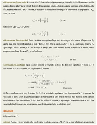 Cálculos	para	a	direção	radial:	A	força	de	atrito	 	é	mostrada	no	diagrama	de	corpo	livre	da	Fig.	6-10b.	Ela	aponta	no	sentido
negativo	do	eixo	radial	r	que	se	estende	do	centro	de	curvatura	até	o	carro.	A	força	produz	uma	aceleração	centrípeta	de	módulo
v2
/R.	Podemos	relacionar	a	força	e	a	aceleração	escrevendo	a	segunda	lei	de	Newton	para	as	componentes	ao	longo	do	eixo	r	(Fres,r
=	mar)	na	forma
Substituindo	fs	por	fs,máx	=	μsFN,	temos
Cálculos	para	a	direção	vertical:	Vamos	considerar	em	seguida	as	forças	verticais	que	agem	sobre	o	carro.	A	força	normal	 N
aponta	para	cima,	no	sentido	positivo	do	eixo	y	da	Fig.	6-10b.	A	força	gravitacional	 g	=	m 	e	a	sustentação	negativa	 S
apontam	para	baixo.	A	aceleração	do	carro	ao	longo	do	eixo	y	é	zero.	Assim,	podemos	escrever	a	segunda	lei	de	Newton	para	as
componentes	ao	longo	do	eixo	y	(Fres,y	=	may)	na	forma
Combinação	dos	resultados:	Agora	podemos	combinar	os	resultados	ao	longo	dos	dois	eixos	explicitando	FN	na	Eq.	6-21	e
substituindo	na	Eq.	6-22.	Fazendo	isso	e	explicitando	FS,	obtemos
(b)	Da	mesma	forma	que	a	força	de	arrasto	(Eq.	6-14),	a	sustentação	negativa	do	carro	é	proporcional	a	v2
,	o	quadrado	da
velocidade	do	carro.	Assim,	a	sustentação	negativa	é	maior	quando	o	carro	está	se	movendo	mais	depressa,	como	acontece
quando	se	desloca	em	um	trecho	reto	da	pista.	Qual	é	o	módulo	da	sustentação	negativa	para	uma	velocidade	de	90	m/s?	Essa
sustentação	é	suficiente	para	que	um	carro	possa	andar	de	cabeça	para	baixo	no	teto	de	um	túnel?
IDEIA-CHAVE
FS	é	proporcional	a	v2
.
Cálculos:	Podemos	escrever	a	razão	entre	a	sustentação	negativa	Fs,90	para	v	=	90	m/s	e	o	nosso	resultado	para	a	sustentação
 