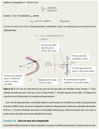 negativa	FS	correspondente	a	v	=	28,6	m/s	como
Fazendo	FS	=	663,7	N	e	explicitando	Fs,90,	obtemos
Correndo	de	cabeça	para	baixo:	A	força	gravitacional	é,	naturalmente,	a	força	a	ser	vencida	para	que	o	carro	possa	correr	de
cabeça	para	baixo:
Figura	6-10	(a)	Um	carro	de	corrida	descreve	uma	curva	em	uma	pista	plana	com	velocidade	escalar	constante	v.	A	força
centrípeta	necessária	para	que	o	carro	faça	a	curva	é	a	força	de	atrito	 ,	orientada	segundo	um	eixo	radial	r.	(b)	Diagrama	de
corpo	livre	do	carro	(fora	de	escala),	em	um	plano	vertical	passando	por	r.
Com	o	carro	de	cabeça	para	baixo,	a	sustentação	negativa	é	uma	força	para	cima	de	6600	N,	que	excede	a	força	gravitacional
para	baixo	de	5880	N.	Assim,	um	carro	de	corrida	pode	se	sustentar	de	cabeça	para	baixo	contanto	que	a	velocidade	seja	da	ordem
de	90	m/s	(=	324	km/h).	Entretanto,	como	andar	a	essa	velocidade	é	muito	perigoso,	mesmo	em	uma	pista	reta	e	com	o	carro	na
posição	normal,	não	espere	ver	esse	truque	realizado	fora	do	cinema.
	
Exemplo	6.06 	Carro	em	uma	curva	compensada
Este	problema	é	difícil	de	formular	em	termos	matemáticos,	mas	pode	ser	resolvido	em	poucas	linhas.	Precisamos	levar	em	conta,
 