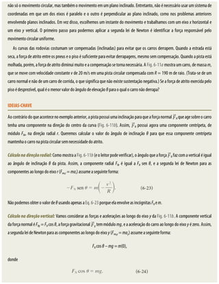 não	só	o	movimento	circular,	mas	também	o	movimento	em	um	plano	inclinado.	Entretanto,	não	é	necessário	usar	um	sistema	de
coordenadas	em	que	um	dos	eixos	é	paralelo	e	o	outro	é	perpendicular	ao	plano	inclinado,	como	nos	problemas	anteriores
envolvendo	planos	inclinados.	Em	vez	disso,	escolhemos	um	instante	do	movimento	e	trabalhamos	com	um	eixo	x	horizontal	e
um	eixo	y	vertical.	O	primeiro	passo	para	podermos	aplicar	a	segunda	lei	de	Newton	é	identificar	a	força	responsável	pelo
movimento	circular	uniforme.
As	curvas	das	rodovias	costumam	ser	compensadas	(inclinadas)	para	evitar	que	os	carros	derrapem.	Quando	a	estrada	está
seca,	a	força	de	atrito	entre	os	pneus	e	o	piso	é	suficiente	para	evitar	derrapagens,	mesmo	sem	compensação.	Quando	a	pista	está
molhada,	porém,	a	força	de	atrito	diminui	muito	e	a	compensação	se	torna	necessária.	A	Fig.	6-11a	mostra	um	carro,	de	massa	m,
que	se	move	com	velocidade	constante	v	de	20	m/s	em	uma	pista	circular	compensada	com	R	=	190	m	de	raio.	(Trata-se	de	um
carro	normal	e	não	de	um	carro	de	corrida,	o	que	significa	que	não	existe	sustentação	negativa.)	Se	a	força	de	atrito	exercida	pelo
piso	é	desprezível,	qual	é	o	menor	valor	do	ângulo	de	elevação	θ	para	o	qual	o	carro	não	derrapa?
IDEIAS-CHAVE
Ao	contrário	do	que	acontece	no	exemplo	anterior,	a	pista	possui	uma	inclinação	para	que	a	força	normal	 N	que	age	sobre	o	carro
tenha	uma	componente	na	direção	do	centro	da	curva	(Fig.	6-11b).	Assim,	 N	possui	agora	uma	componente	centrípeta,	de
módulo	FNr,	na	direção	radial	r.	Queremos	calcular	o	valor	do	ângulo	de	inclinação	θ	para	que	essa	componente	centrípeta
mantenha	o	carro	na	pista	circular	sem	necessidade	do	atrito.
Cálculo	na	direção	radial:	Como	mostra	a	Fig.	6-11b	(e	o	leitor	pode	verificar),	o	ângulo	que	a	força	 N	faz	com	a	vertical	é	igual
ao	ângulo	de	inclinação	θ	da	pista.	Assim,	a	componente	radial	FNr	é	igual	a	FN	sen	θ,	e	a	segunda	lei	de	Newton	para	as
componentes	ao	longo	do	eixo	r	(Fres,r	=	mar)	assume	a	seguinte	forma:
Não	podemos	obter	o	valor	de	θ	usando	apenas	a	Eq.	6-23	porque	ela	envolve	as	incógnitas	FN	e	m.
Cálculo	na	direção	vertical:	Vamos	considerar	as	forças	e	acelerações	ao	longo	do	eixo	y	da	Fig.	6-11b.	A	componente	vertical
da	força	normal	é	FNy	=	FN	cos	θ,	a	força	gravitacional	 g	tem	módulo	mg,	e	a	aceleração	do	carro	ao	longo	do	eixo	y	é	zero.	Assim,
a	segunda	lei	de	Newton	para	as	componentes	ao	longo	do	eixo	y	(Fres,y	=	may)	assume	a	seguinte	forma:
FN	cos	θ	–	mg	=	m(0),
donde
 