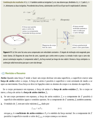 1.
2.
Combinação	dos	resultados:	A	Eq.	6-24	também	contém	as	incógnitas	FN	e	m,	mas	observe	que,	dividindo	a	Eq.	6-23	pela	Eq.	6-
24,	eliminamos	as	duas	incógnitas.	Procedendo	dessa	forma,	substituindo	(sen	θ)/(cos	θ)	por	tan	θ	e	explicitando	θ,	obtemos
Figura	6-11	(a)	Um	carro	faz	uma	curva	compensada	com	velocidade	constante	v.	O	ângulo	de	inclinação	está	exagerado	para
maior	clareza.	(b)	Diagrama	de	corpo	livre	do	carro,	supondo	que	o	atrito	entre	os	pneus	e	a	estrada	é	nulo	e	que	o	carro	não
possui	sustentação	negativa.	A	componente	radial	FNr	da	força	normal	(ao	longo	do	eixo	radial	r)	fornece	a	força	centrípeta	e	a
aceleração	radial	necessárias	para	que	o	carro	não	derrape.
	Revisão	e	Resumo
Atrito	Quando	uma	força	 	tende	a	fazer	um	corpo	deslizar	em	uma	superfície,	a	superfície	exerce	uma
força	de	atrito	sobre	o	corpo.	A	força	de	atrito	é	paralela	à	superfície	e	está	orientada	de	modo	a	se
opor	ao	movimento.	Essa	força	se	deve	às	ligações	entre	os	átomos	do	corpo	e	os	átomos	da	superfície.
Se	o	corpo	permanece	em	repouso,	a	força	de	atrito	é	a	força	de	atrito	estático	 s.	Se	o	corpo	se
move,	a	força	de	atrito	é	a	força	de	atrito	cinético	 k.
Se	um	corpo	permanece	em	repouso,	a	força	de	atrito	estático	 s	e	a	componente	de	 	 paralela	 à
superfície	têm	módulos	iguais	e	sentidos	opostos.	Se	a	componente	de	 	aumenta,	fe	também	aumenta.
O	módulo	de	 s	tem	um	valor	máximo	fs,máx	dado	por
em	que	μs	é	o	coeficiente	de	atrito	estático	e	FN	é	o	módulo	da	força	normal.	Se	a	componente	de	
paralela	à	superfície	excede	o	valor	de	fs,máx,	o	corpo	começa	a	se	mover.
 