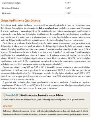 Comprimento	de	um	vírus	típico 1	×	10–8
Raio	do	átomo	de	hidrogênio 		5	×	10–11
Raio	do	próton 		1	×	10–15
Dígitos	Significativos	e	Casas	Decimais
Suponha	que	você	esteja	trabalhando	com	um	problema	no	qual	cada	valor	é	expresso	por	um	número	de
dois	dígitos.	Esses	dígitos	são	chamados	de	dígitos	significativos	e	estabelecem	o	número	de	dígitos	que
devem	ser	usados	na	resposta	do	problema.	Se	os	dados	são	fornecidos	com	dois	dígitos	significativos,	a
resposta	deve	ser	dada	com	dois	dígitos	significativos.	Se	o	problema	for	resolvido	com	o	auxílio	de
uma	calculadora,	é	provável	que	o	resultado	mostrado	no	visor	da	calculadora	tenha	um	número	muito
maior	de	dígitos;	os	dígitos	além	do	segundo,	porém,	não	são	confiáveis	e	devem	ser	descartados.
Neste	livro,	os	resultados	finais	dos	cálculos	são	muitas	vezes	arredondados	para	que	o	número	de
dígitos	 significativos	 se	 torne	 igual	 ao	 número	 de	 dígitos	 significativos	 do	 dado	 que	 possui	 o	 menor
número	de	dígitos	significativos.	(Às	vezes,	porém,	é	mantido	um	algarismo	significativo	a	mais).	Se	o
primeiro	dígito	da	esquerda	para	a	direita	a	ser	descartado	é	igual	a	5	ou	maior	que	5,	o	último	dígito
significativo	é	arredondado	para	cima;	se	é	menor	que	5,	deixa-se	como	está.	Assim,	por	exemplo,	o
número	 11,3516	 com	 três	 dígitos	 significativos	 se	 torna	 11,4	 e	 o	 número	 11,3279	 com	 três	 dígitos
significativos	se	torna	11,3.	(As	respostas	dos	exemplos	deste	livro	são	quase	sempre	apresentadas	com
o	símbolo	=	em	vez	de	≈,	mesmo	que	o	número	tenha	sido	arredondado.)
Quando	 um	 número	 como	 3,15	 ou	 3,15	 ×	 103
	 é	 fornecido	 em	 um	 problema,	 o	 número	 de	 dígitos
significativos	 é	 evidente,	 mas	 o	 que	 dizer	 de	 um	 número	 como	 3000?	 É	 conhecido	 com	 precisão	 de
apenas	um	dígito	significativo	(3	×	103
)	ou	com	precisão	de	três	dígitos	significativos	(3,000	×	103
)?
Neste	livro,	vamos	supor	que	todos	os	zeros	em	um	número	como	3000	são	significativos,	mas	nem	todos
os	autores	obedecem	a	essa	convenção.
É	 preciso	 não	 confundir	 algarismos	 significativos	 com	 casas	 decimais.	 Considere	 os	 seguintes
comprimentos:	35,6	mm,	3,56	m	e	0,00356	m.	Todos	estão	expressos	com	três	algarismos	significativos,
embora	tenham	uma,	duas	e	cinco	casas	decimais,	respectivamente.
	Exemplo	1.01 	Estimativa	de	ordem	de	grandeza,	novelo	de	linha
O	maior	novelo	do	mundo	tem	cerca	de	2	m	de	raio.	Qual	é	a	ordem	de	grandeza	do	comprimento	L	do	fio	que	forma	o	novelo?
IDEIA-CHAVE
Poderíamos,	evidentemente,	desenrolar	o	novelo	e	medir	o	comprimento	L	do	fio,	mas	isso	daria	muito	trabalho,	além	de	deixar	o
fabricante	do	novelo	muito	aborrecido.	Em	vez	disso,	como	estamos	interessados	apenas	na	ordem	de	grandeza,	podemos	estimar
 
