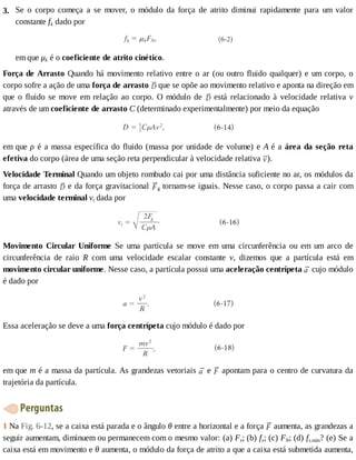 3. Se	 o	 corpo	 começa	 a	 se	 mover,	 o	 módulo	 da	 força	 de	 atrito	 diminui	 rapidamente	 para	 um	 valor
constante	fk	dado	por
em	que	μk	é	o	coeficiente	de	atrito	cinético.
Força	de	Arrasto	Quando	há	movimento	relativo	entre	o	ar	(ou	outro	fluido	qualquer)	e	um	corpo,	o
corpo	sofre	a	ação	de	uma	força	de	arrasto	 	que	se	opõe	ao	movimento	relativo	e	aponta	na	direção	em
que	o	fluido	se	move	em	relação	ao	corpo.	O	módulo	de	 	 está	 relacionado	 à	 velocidade	 relativa	 v
através	de	um	coeficiente	de	arrasto	C	(determinado	experimentalmente)	por	meio	da	equação
em	que	ρ	é	a	massa	específica	do	fluido	(massa	por	unidade	de	volume)	e	A	é	a	área	da	seção	reta
efetiva	do	corpo	(área	de	uma	seção	reta	perpendicular	à	velocidade	relativa	 ).
Velocidade	Terminal	Quando	um	objeto	rombudo	cai	por	uma	distância	suficiente	no	ar,	os	módulos	da
força	de	arrasto	 	e	da	força	gravitacional	 g	tornam-se	iguais.	Nesse	caso,	o	corpo	passa	a	cair	com
uma	velocidade	terminal	vt	dada	por
Movimento	 Circular	 Uniforme	 Se	 uma	 partícula	 se	 move	 em	 uma	 circunferência	 ou	 em	 um	 arco	 de
circunferência	 de	 raio	 R	 com	 uma	 velocidade	 escalar	 constante	 v,	 dizemos	 que	 a	 partícula	 está	 em
movimento	circular	uniforme.	Nesse	caso,	a	partícula	possui	uma	aceleração	centrípeta	 	cujo	módulo
é	dado	por
Essa	aceleração	se	deve	a	uma	força	centrípeta	cujo	módulo	é	dado	por
em	que	m	é	a	massa	da	partícula.	As	grandezas	vetoriais	 	e	 	apontam	para	o	centro	de	curvatura	da
trajetória	da	partícula.
	Perguntas
1	Na	Fig.	6-12,	se	a	caixa	está	parada	e	o	ângulo	θ	entre	a	horizontal	e	a	força	 	aumenta,	as	grandezas	a
seguir	aumentam,	diminuem	ou	permanecem	com	o	mesmo	valor:	(a)	Fx;	(b)	fs;	(c)	FN;	(d)	fs,máx?	(e)	Se	a
caixa	está	em	movimento	e	θ	aumenta,	o	módulo	da	força	de	atrito	a	que	a	caixa	está	submetida	aumenta,
 