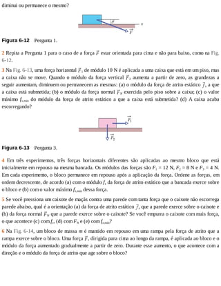diminui	ou	permanece	o	mesmo?
Figura	6-12 	Pergunta	1.
2	Repita	a	Pergunta	1	para	o	caso	de	a	força	 	estar	orientada	para	cima	e	não	para	baixo,	como	na	Fig.
6-12.
3	Na	Fig.	6-13,	uma	força	horizontal	 1	de	módulo	10	N	é	aplicada	a	uma	caixa	que	está	em	um	piso,	mas
a	caixa	não	se	move.	Quando	o	módulo	da	força	vertical	 2	aumenta	a	partir	de	zero,	as	grandezas	a
seguir	aumentam,	diminuem	ou	permanecem	as	mesmas:	(a)	o	módulo	da	força	de	atrito	estático	 s	a	que
a	caixa	está	submetida;	(b)	o	módulo	da	força	normal	 N	exercida	pelo	piso	sobre	a	caixa;	(c)	o	valor
máximo	 fs,máx	 do	 módulo	 da	 força	 de	 atrito	 estático	 a	 que	 a	 caixa	 está	 submetida?	 (d)	 A	 caixa	 acaba
escorregando?
Figura	6-13 	Pergunta	3.
4	 Em	 três	 experimentos,	 três	 forças	 horizontais	 diferentes	 são	 aplicadas	 ao	 mesmo	 bloco	 que	 está
inicialmente	em	repouso	na	mesma	bancada.	Os	módulos	das	forças	são	F1	=	12	N,	F2	=	8	N	e	F3	=	4	N.
Em	cada	experimento,	o	bloco	permanece	em	repouso	após	a	aplicação	da	força.	Ordene	as	forças,	em
ordem	decrescente,	de	acordo	(a)	com	o	módulo	fs	da	força	de	atrito	estático	que	a	bancada	exerce	sobre
o	bloco	e	(b)	com	o	valor	máximo	fs,máx	dessa	força.
5	Se	você	pressiona	um	caixote	de	maçãs	contra	uma	parede	com	tanta	força	que	o	caixote	não	escorrega
parede	abaixo,	qual	é	a	orientação	(a)	da	força	de	atrito	estático	 s	que	a	parede	exerce	sobre	o	caixote	e
(b)	da	força	normal	 N	que	a	parede	exerce	sobre	o	caixote?	Se	você	empurra	o	caixote	com	mais	força,
o	que	acontece	(c)	com	fs,	(d)	com	FN	e	(e)	com	fe,máx?
6	Na	Fig.	6-14,	um	bloco	de	massa	m	é	mantido	em	repouso	em	uma	rampa	pela	força	de	atrito	que	a
rampa	exerce	sobre	o	bloco.	Uma	força	 ,	dirigida	para	cima	ao	longo	da	rampa,	é	aplicada	ao	bloco	e	o
módulo	da	força	aumentado	gradualmente	a	partir	de	zero.	Durante	esse	aumento,	o	que	acontece	com	a
direção	e	o	módulo	da	força	de	atrito	que	age	sobre	o	bloco?
 