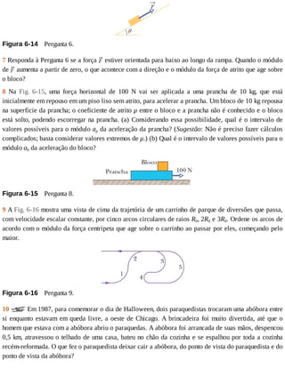 Figura	6-14 	Pergunta	6.
7	Responda	à	Pergunta	6	se	a	força	 	estiver	orientada	para	baixo	ao	longo	da	rampa.	Quando	o	módulo
de	 	aumenta	a	partir	de	zero,	o	que	acontece	com	a	direção	e	o	módulo	da	força	de	atrito	que	age	sobre
o	bloco?
8	 Na	 Fig.	 6-15,	 uma	 força	 horizontal	 de	 100	 N	 vai	 ser	 aplicada	 a	 uma	 prancha	 de	 10	 kg,	 que	 está
inicialmente	em	repouso	em	um	piso	liso	sem	atrito,	para	acelerar	a	prancha.	Um	bloco	de	10	kg	repousa
na	superfície	da	prancha;	o	coeficiente	de	atrito	μ	entre	o	bloco	e	a	prancha	não	é	conhecido	e	o	bloco
está	solto,	podendo	escorregar	na	prancha.	(a)	Considerando	essa	possibilidade,	qual	é	o	intervalo	de
valores	possíveis	para	o	módulo	ap	da	aceleração	da	prancha?	(Sugestão:	Não	é	preciso	fazer	cálculos
complicados;	basta	considerar	valores	extremos	de	μ.)	(b)	Qual	é	o	intervalo	de	valores	possíveis	para	o
módulo	ab	da	aceleração	do	bloco?
Figura	6-15 	Pergunta	8.
9	A	Fig.	6-16	mostra	uma	vista	de	cima	da	trajetória	de	um	carrinho	de	parque	de	diversões	que	passa,
com	velocidade	escalar	constante,	por	cinco	arcos	circulares	de	raios	R0,	2R0	e	3R0.	Ordene	os	arcos	de
acordo	com	o	módulo	da	força	centrípeta	que	age	sobre	o	carrinho	ao	passar	por	eles,	começando	pelo
maior.
Figura	6-16 	Pergunta	9.
10	 	Em	1987,	para	comemorar	o	dia	de	Halloween,	dois	paraquedistas	trocaram	uma	abóbora	entre
si	enquanto	estavam	em	queda	livre,	a	oeste	de	Chicago.	A	brincadeira	foi	muito	divertida,	até	que	o
homem	que	estava	com	a	abóbora	abriu	o	paraquedas.	A	abóbora	foi	arrancada	de	suas	mãos,	despencou
0,5	km,	atravessou	o	telhado	de	uma	casa,	bateu	no	chão	da	cozinha	e	se	espalhou	por	toda	a	cozinha
recém-reformada.	O	que	fez	o	paraquedista	deixar	cair	a	abóbora,	do	ponto	de	vista	do	paraquedista	e	do
ponto	de	vista	da	abóbora?
 