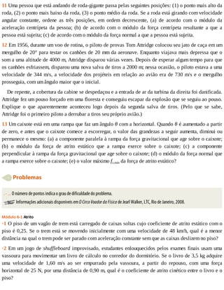 11	Uma	pessoa	que	está	andando	de	roda-gigante	passa	pelas	seguintes	posições:	(1)	o	ponto	mais	alto	da
roda,	(2)	o	ponto	mais	baixo	da	roda,	(3)	o	ponto	médio	da	roda.	Se	a	roda	está	girando	com	velocidade
angular	 constante,	 ordene	 as	 três	 posições,	 em	 ordem	 decrescente,	 (a)	 de	 acordo	 com	 o	 módulo	 da
aceleração	 centrípeta	 da	 pessoa;	 (b)	 de	 acordo	 com	 o	 módulo	 da	 força	 centrípeta	 resultante	 a	 que	 a
pessoa	está	sujeita;	(c)	de	acordo	com	o	módulo	da	força	normal	a	que	a	pessoa	está	sujeita.
12	Em	1956,	durante	um	voo	de	rotina,	o	piloto	de	provas	Tom	Attridge	colocou	seu	jato	de	caça	em	um
mergulho	de	20°	para	testar	os	canhões	de	20	mm	da	aeronave.	Enquanto	viajava	mais	depressa	que	o
som	a	uma	altitude	de	4000	m,	Attridge	disparou	várias	vezes.	Depois	de	esperar	algum	tempo	para	que
os	canhões	esfriassem,	disparou	uma	nova	salva	de	tiros	a	2000	m;	nessa	ocasião,	o	piloto	estava	a	uma
velocidade	de	344	m/s,	a	velocidade	dos	projéteis	em	relação	ao	avião	era	de	730	m/s	e	o	mergulho
prosseguia,	com	um	ângulo	maior	que	o	inicial.
De	repente,	a	cobertura	da	cabine	se	despedaçou	e	a	entrada	de	ar	da	turbina	da	direita	foi	danificada.
Attridge	fez	um	pouso	forçado	em	uma	floresta	e	conseguiu	escapar	da	explosão	que	se	seguiu	ao	pouso.
Explique	 o	 que	 aparentemente	 aconteceu	 logo	 depois	 da	 segunda	 salva	 de	 tiros.	 (Pelo	 que	 se	 sabe,
Attridge	foi	o	primeiro	piloto	a	derrubar	a	tiros	seu	próprio	avião.)
13	Um	caixote	está	em	uma	rampa	que	faz	um	ângulo	θ	com	a	horizontal.	Quando	θ	é	aumentado	a	partir
de	zero,	e	antes	que	o	caixote	comece	a	escorregar,	o	valor	das	grandezas	a	seguir	aumenta,	diminui	ou
permanece	o	mesmo:	(a)	a	componente	paralela	à	rampa	da	força	gravitacional	que	age	sobre	o	caixote;
(b)	 o	 módulo	 da	 força	 de	 atrito	 estático	 que	 a	 rampa	 exerce	 sobre	 o	 caixote;	 (c)	 a	 componente
perpendicular	à	rampa	da	força	gravitacional	que	age	sobre	o	caixote;	(d)	o	módulo	da	força	normal	que
a	rampa	exerce	sobre	o	caixote;	(e)	o	valor	máximo	fs,máx	da	força	de	atrito	estático?
	Problemas
.	-	...	O	número	de	pontos	indica	o	grau	de	dificuldade	do	problema.
	Informações	adicionais	disponíveis	em	O	Circo	Voador	da	Física	de	Jearl	Walker,	LTC,	Rio	de	Janeiro,	2008.
Módulo	6-1	Atrito
·1	O	piso	de	um	vagão	de	trem	está	carregado	de	caixas	soltas	cujo	coeficiente	de	atrito	estático	com	o
piso	é	0,25.	Se	o	trem	está	se	movendo	inicialmente	com	uma	velocidade	de	48	km/h,	qual	é	a	menor
distância	na	qual	o	trem	pode	ser	parado	com	aceleração	constante	sem	que	as	caixas	deslizem	no	piso?
·2	Em	um	jogo	de	shuffleboard	improvisado,	estudantes	enlouquecidos	pelos	exames	finais	usam	uma
vassoura	para	movimentar	um	livro	de	cálculo	no	corredor	do	dormitório.	Se	o	livro	de	3,5	kg	adquire
uma	 velocidade	 de	 1,60	 m/s	 ao	 ser	 empurrado	 pela	 vassoura,	 a	 partir	 do	 repouso,	 com	 uma	 força
horizontal	de	25	N,	por	uma	distância	de	0,90	m,	qual	é	o	coeficiente	de	atrito	cinético	entre	o	livro	e	o
piso?
 