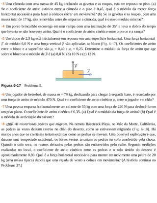 ·3	Uma	cômoda	com	uma	massa	de	45	kg,	incluindo	as	gavetas	e	as	roupas,	está	em	repouso	no	piso.	(a)
Se	 o	 coeficiente	 de	 atrito	 estático	 entre	 a	 cômoda	 e	 o	 piso	 é	 0,45,	 qual	 é	 o	 módulo	 da	 menor	 força
horizontal	necessária	para	fazer	a	cômoda	entrar	em	movimento?	(b)	Se	as	gavetas	e	as	roupas,	com	uma
massa	total	de	17	kg,	são	removidas	antes	de	empurrar	a	cômoda,	qual	é	o	novo	módulo	mínimo?
·4	Um	porco	brincalhão	escorrega	em	uma	rampa	com	uma	inclinação	de	35°	e	leva	o	dobro	do	tempo
que	levaria	se	não	houvesse	atrito.	Qual	é	o	coeficiente	de	atrito	cinético	entre	o	porco	e	a	rampa?
·5	Um	bloco	de	2,5	kg	está	inicialmente	em	repouso	em	uma	superfície	horizontal.	Uma	força	horizontal	
	de	módulo	6,0	N	e	uma	força	vertical	 	são	aplicadas	ao	bloco	(Fig.	6-17).	Os	coeficientes	de	atrito
entre	o	bloco	e	a	superfície	são	μs	=	0,40	e	μk	=	0,25.	Determine	o	módulo	da	força	de	atrito	que	age
sobre	o	bloco	se	o	módulo	de	 	é	(a)	8,0	N,	(b)	10	N	e	(c)	12	N.
Figura	6-17 	Problema	5.
·6	Um	jogador	de	beisebol,	de	massa	m	=	79	kg,	deslizando	para	chegar	à	segunda	base,	é	retardado	por
uma	força	de	atrito	de	módulo	470	N.	Qual	é	o	coeficiente	de	atrito	cinético	μk	entre	o	jogador	e	o	chão?
·7	Uma	pessoa	empurra	horizontalmente	um	caixote	de	55	kg	com	uma	força	de	220	N	para	deslocá-lo	em
um	piso	plano.	O	coeficiente	de	atrito	cinético	é	0,35.	(a)	Qual	é	o	módulo	da	força	de	atrito?	(b)	Qual	é
o	módulo	da	aceleração	do	caixote?
·8	 	As	misteriosas	pedras	que	migram.	Na	remota	Racetrack	Playa,	no	Vale	da	Morte,	Califórnia,
as	pedras	às	vezes	deixam	rastros	no	chão	do	deserto,	como	se	estivessem	migrando	(Fig.	 6-18).	 Há
muitos	anos	que	os	cientistas	tentam	explicar	como	as	pedras	se	movem.	Uma	possível	explicação	é	que,
durante	uma	tempestade	ocasional,	os	fortes	ventos	arrastam	as	pedras	no	solo	amolecido	pela	chuva.
Quando	o	solo	seca,	os	rastros	deixados	pelas	pedras	são	endurecidos	pelo	calor.	Segundo	medições
realizadas	 no	 local,	 o	 coeficiente	 de	 atrito	 cinético	 entre	 as	 pedras	 e	 o	 solo	 úmido	 do	 deserto	 é
aproximadamente	0,80.	Qual	é	a	força	horizontal	necessária	para	manter	em	movimento	uma	pedra	de	20
kg	(uma	massa	típica)	depois	que	uma	rajada	de	vento	a	coloca	em	movimento?	(A	história	continua	no
Problema	37.)
 