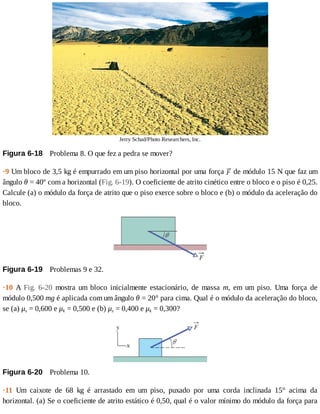 Jerry	Schad/Photo	Researchers,	Inc.
Figura	6-18 	Problema	8.	O	que	fez	a	pedra	se	mover?
·9	Um	bloco	de	3,5	kg	é	empurrado	em	um	piso	horizontal	por	uma	força	 	de	módulo	15	N	que	faz	um
ângulo	θ	=	40º	com	a	horizontal	(Fig.	6-19).	O	coeficiente	de	atrito	cinético	entre	o	bloco	e	o	piso	é	0,25.
Calcule	(a)	o	módulo	da	força	de	atrito	que	o	piso	exerce	sobre	o	bloco	e	(b)	o	módulo	da	aceleração	do
bloco.
Figura	6-19 	Problemas	9	e	32.
·10	 A	 Fig.	 6-20	 mostra	 um	 bloco	 inicialmente	 estacionário,	 de	 massa	 m,	 em	 um	 piso.	 Uma	 força	 de
módulo	0,500	mg	é	aplicada	com	um	ângulo	θ	=	20°	para	cima.	Qual	é	o	módulo	da	aceleração	do	bloco,
se	(a)	μs	=	0,600	e	μk	=	0,500	e	(b)	μs	=	0,400	e	μk	=	0,300?
Figura	6-20 	Problema	10.
·11	 Um	 caixote	 de	 68	 kg	 é	 arrastado	 em	 um	 piso,	 puxado	 por	 uma	 corda	 inclinada	 15°	 acima	 da
horizontal.	(a)	Se	o	coeficiente	de	atrito	estático	é	0,50,	qual	é	o	valor	mínimo	do	módulo	da	força	para
 