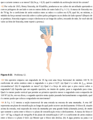 que	o	caixote	comece	a	se	mover?	(b)	Se	μk	=	0,35,	qual	é	o	módulo	da	aceleração	inicial	do	caixote?
·12	Por	volta	de	1915,	Henry	Sincosky,	de	Filadélfia,	pendurou-se	no	caibro	de	um	telhado	apertando-o
com	os	polegares	de	um	lado	e	com	os	outros	dedos	do	outro	lado	(Fig.	6-21).	A	massa	de	Sincosky	era
de	79	kg.	Se	o	coeficiente	de	atrito	estático	entre	as	mãos	e	o	caibro	era	0,70,	qual	foi,	no	mínimo,	o
módulo	da	força	normal	exercida	sobre	o	caibro	pelos	polegares	ou	os	dedos	do	lado	oposto?	(Depois	de
se	pendurar,	Sincosky	ergueu	o	corpo	e	deslocou-se	ao	longo	do	caibro,	trocando	de	mão.	Se	você	não	dá
valor	ao	feito	de	Sincosky,	tente	repetir	a	proeza.)
Figura	6-21 	Problema	12.
·13	 Um	 operário	 empurra	 um	 engradado	 de	 35	 kg	 com	 uma	 força	 horizontal	 de	 módulo	 110	 N.	 O
coeficiente	 de	 atrito	 estático	 entre	 o	 engradado	 e	 o	 piso	 é	 0,37.	 (a)	 Qual	 é	 o	 valor	 de	 fs,máx	 nessas
circunstâncias?	 (b)	 O	 engradado	 se	 move?	 (c)	 Qual	 é	 a	 força	 de	 atrito	 que	 o	 piso	 exerce	 sobre	 o
engradado?	(d)	Suponha	que	um	segundo	operário,	no	intuito	de	ajudar,	puxe	o	engradado	para	cima.
Qual	é	o	menor	puxão	vertical	que	permite	ao	primeiro	operário	mover	o	engradado	com	o	empurrão	de
110	N?	(e)	Se,	em	vez	disso,	o	segundo	operário	tenta	ajudar	puxando	horizontalmente	o	engradado,	qual
é	o	menor	puxão	que	coloca	o	engradado	em	movimento?
·14	 A	 Fig.	 6-22	 mostra	 a	 seção	 transversal	 de	 uma	 estrada	 na	 encosta	 de	 uma	 montanha.	 A	 reta	 AAʹ
representa	um	plano	de	estratificação	ao	longo	do	qual	pode	ocorrer	um	deslizamento.	O	bloco	B,	situado
acima	da	estrada,	está	separado	do	resto	da	montanha	por	uma	grande	fenda	(chamada	junta),	de	modo
que	somente	o	atrito	entre	o	bloco	e	o	plano	de	estratificação	evita	o	deslizamento.	A	massa	do	bloco	é
1,8	×	107
	kg,	o	ângulo	de	mergulho	θ	do	plano	de	estratificação	é	24°	e	o	coeficiente	de	atrito	estático
entre	o	bloco	e	o	plano	é	0,63.	(a)	Mostre	que	o	bloco	não	desliza.	(b)	A	água	penetra	na	junta	e	se
 