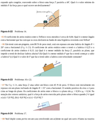 expande	após	congelar,	exercendo	sobre	o	bloco	uma	força	 	paralela	a	AAʹ.	Qual	é	o	valor	mínimo	do
módulo	F	da	força	para	o	qual	ocorre	um	deslizamento?
Figura	6-22 	Problema	14.
·15	O	coeficiente	de	atrito	estático	entre	o	Teflon	e	ovos	mexidos	é	cerca	de	0,04.	Qual	é	o	menor	ângulo
com	a	horizontal	que	faz	com	que	os	ovos	deslizem	no	fundo	de	uma	frigideira	revestida	com	Teflon?
··16	Um	trenó	com	um	pinguim,	com	80	N	de	peso	total,	está	em	repouso	em	uma	ladeira	de	ângulo	θ	=
20°	com	a	horizontal	(Fig.	6-23).	O	coeficiente	de	atrito	estático	entre	o	trenó	e	a	ladeira	é	0,25	e	o
coeficiente	 de	 atrito	 cinético	 é	 0,15.	 (a)	 Qual	 é	 o	 menor	 módulo	 da	 força	 ,	 paralela	 ao	 plano,	 que
impede	o	trenó	de	deslizar	ladeira	abaixo?	(b)	Qual	é	o	menor	módulo	F	que	faz	o	trenó	começar	a	subir
a	ladeira?	(c)	Qual	é	o	valor	de	F	que	faz	o	trenó	subir	a	ladeira	com	velocidade	constante?
Figura	6-23 	Problemas	16	e	22.
··17	Na	Fig.	6-24,	uma	força	 	atua	sobre	um	bloco	com	45	N	de	peso.	O	bloco	está	inicialmente	em
repouso	em	um	plano	inclinado	de	ângulo	θ	=	15°	com	a	horizontal.	O	sentido	positivo	do	eixo	x	é	para
cima	ao	longo	do	plano.	Os	coeficientes	de	atrito	entre	o	bloco	e	o	plano	são	μs	=	0,50	e	μk	=	0,34.	Na
notação	dos	vetores	unitários,	qual	é	a	força	de	atrito	exercida	pelo	plano	sobre	o	bloco	quando	 	é	igual
a	(a)	(−5,0	N) ,	(b)	(−8,0	N) 	e	(c)	(−15,0	N) 	?
Figura	6-24 	Problema	17.
··18	V
ocê	depõe	como	perito	em	um	caso	envolvendo	um	acidente	no	qual	um	carro	A	bateu	na	traseira
 