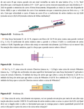 de	 um	 carro	 B	 que	 estava	 parado	 em	 um	 sinal	 vermelho	 no	 meio	 de	 uma	 ladeira	 (Fig.	 6-25).	 V
ocê
descobre	que	a	inclinação	da	ladeira	é	θ	=	12,0°,	que	os	carros	estavam	separados	por	uma	distância	d	=
24,0	m	quando	o	motorista	do	carro	A	freou	bruscamente,	bloqueando	as	rodas	(o	carro	não	dispunha	de
freios	ABS)	e	que	a	velocidade	do	carro	A	no	momento	em	que	o	motorista	pisou	no	freio	era	v0	=	18
m/s.	Com	que	velocidade	o	carro	A	 bateu	 no	 carro	 B	 se	 o	 coeficiente	 de	 atrito	 cinético	 era	 (a)	 0,60
(estrada	seca)	e	(b)	0,10	(estrada	coberta	de	folhas	molhadas)?
Figura	6-25 	Problema	18.
··19	Uma	força	horizontal	 ,	de	12	N,	empurra	um	bloco	de	5,0	N	de	peso	contra	uma	parede	vertical
(Fig.	6-26).	O	coeficiente	de	atrito	estático	entre	a	parede	e	o	bloco	é	0,60	e	o	coeficiente	de	atrito
cinético	é	0,40.	Suponha	que	o	bloco	não	esteja	se	movendo	inicialmente.	(a)	O	bloco	vai	se	mover?	(b)
Na	notação	dos	vetores	unitários,	qual	é	a	força	que	a	parede	exerce	sobre	o	bloco?
Figura	6-26 	Problema	19.
··20	Na	Fig.	6-27,	uma	caixa	de	cereais	Cheerios	(massa	mC	=	1,0	kg)	e	uma	caixa	de	cereais	Wheaties
(massa	mW	=	3,0	kg)	são	aceleradas	em	uma	superfície	horizontal	por	uma	força	horizontal	 	aplicada	à
caixa	de	cereais	Cheerios.	O	módulo	da	força	de	atrito	que	age	sobre	a	caixa	de	Cheerios	é	2,0	N	e	o
módulo	da	força	de	atrito	que	age	sobre	a	caixa	de	Wheaties	é	4,0	N.	Se	o	módulo	de	 	é	12	N,	qual	é	o
módulo	da	força	que	a	caixa	de	Cheerios	exerce	sobre	a	caixa	de	Wheaties?
Figura	6-27 	Problema	20.
··21	Uma	caixa	de	areia,	inicialmente	em	repouso,	vai	ser	puxada	em	um	piso	por	meio	de	um	cabo	cuja
tração	não	deve	exceder	1100	N.	O	coeficiente	de	atrito	estático	entre	a	caixa	e	o	piso	é	de	0,35.	(a)	Qual
deve	ser	o	ângulo	entre	o	cabo	e	a	horizontal	para	que	se	consiga	puxar	a	maior	quantidade	possível	de
areia	e	(b)	qual	é	o	peso	da	areia	e	da	caixa	nesta	situação?
 