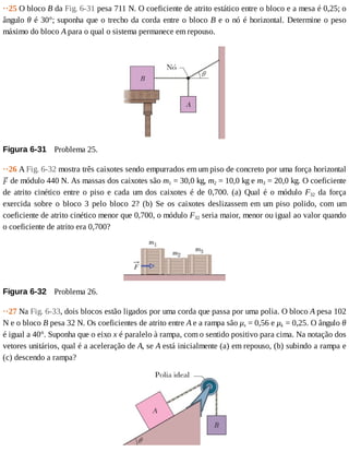 ··25	O	bloco	B	da	Fig.	6-31	pesa	711	N.	O	coeficiente	de	atrito	estático	entre	o	bloco	e	a	mesa	é	0,25;	o
ângulo	θ	é	30°;	suponha	que	o	trecho	da	corda	entre	o	bloco	B	e	o	nó	é	horizontal.	Determine	o	peso
máximo	do	bloco	A	para	o	qual	o	sistema	permanece	em	repouso.
Figura	6-31 	Problema	25.
··26	A	Fig.	6-32	mostra	três	caixotes	sendo	empurrados	em	um	piso	de	concreto	por	uma	força	horizontal
	de	módulo	440	N.	As	massas	dos	caixotes	são	m1	=	30,0	kg,	m2	=	10,0	kg	e	m3	=	20,0	kg.	O	coeficiente
de	atrito	cinético	entre	o	piso	e	cada	um	dos	caixotes	é	de	0,700.	(a)	Qual	é	o	módulo	F32	 da	 força
exercida	 sobre	 o	 bloco	 3	 pelo	 bloco	 2?	 (b)	 Se	 os	 caixotes	 deslizassem	 em	 um	 piso	 polido,	 com	 um
coeficiente	de	atrito	cinético	menor	que	0,700,	o	módulo	F32	seria	maior,	menor	ou	igual	ao	valor	quando
o	coeficiente	de	atrito	era	0,700?
Figura	6-32 	Problema	26.
··27	Na	Fig.	6-33,	dois	blocos	estão	ligados	por	uma	corda	que	passa	por	uma	polia.	O	bloco	A	pesa	102
N	e	o	bloco	B	pesa	32	N.	Os	coeficientes	de	atrito	entre	A	e	a	rampa	são	μs	=	0,56	e	μk	=	0,25.	O	ângulo	θ
é	igual	a	40°.	Suponha	que	o	eixo	x	é	paralelo	à	rampa,	com	o	sentido	positivo	para	cima.	Na	notação	dos
vetores	unitários,	qual	é	a	aceleração	de	A,	se	A	está	inicialmente	(a)	em	repouso,	(b)	subindo	a	rampa	e
(c)	descendo	a	rampa?
 