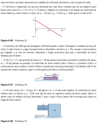 mais	leve	desce	na	frente,	determine	(a)	o	módulo	da	aceleração	dos	blocos	e	(b)	a	tração	da	corda.
··32	Um	bloco	é	empurrado	em	um	piso	horizontal	por	uma	força	constante	que	faz	um	ângulo	θ	 para
baixo	com	o	piso	(Fig.	6-19).	A	Fig.	6-36	mostra	o	módulo	da	aceleração	a	em	função	do	coeficiente	de
atrito	cinético	μk	entre	o	bloco	e	o	piso.	Se	a1	=	3,0	m/s2
,	μk2	=	0,20	e	μk3	=	0,40,	qual	é	o	valor	de	θ?
Figura	6-36 	Problema	32.
···33	Um	barco	de	1000	kg	está	navegando	a	90	km/h	quando	o	motor	é	desligado.	O	módulo	da	força	de
atrito	 k	entre	o	barco	e	a	água	é	proporcional	à	velocidade	v	do	barco:	fk	=	70v,	em	que	v	está	em	metros
por	 segundo,	 e	 fk	 está	 em	 newtons.	 Determine	 o	 tempo	 necessário	 para	 que	 a	 velocidade	 do	 barco
diminua	para	45	km/h.
···34	Na	Fig.	6-37,	uma	prancha	de	massa	m1	=	40	kg	repousa	em	um	piso	sem	atrito	e	um	bloco	de	massa
m2	=	10	kg	repousa	na	prancha.	O	coeficiente	de	atrito	estático	entre	o	bloco	e	a	prancha	é	0,60	e	o
coeficiente	de	atrito	cinético	é	0,40.	O	bloco	é	puxado	por	uma	força	horizontal	 	de	módulo	100	N.	Na
notação	dos	vetores	unitários,	qual	é	a	aceleração	(a)	do	bloco	e	(b)	da	prancha?
Figura	6-37 	Problema	34.
···35	Os	dois	blocos	(m	=	16	kg	e	M	=	88	kg)	da	Fig.	6-38	não	estão	ligados.	O	coeficiente	de	atrito
estático	entre	os	blocos	é	μs	=	0,38,	mas	não	há	atrito	na	superfície	abaixo	do	bloco	maior.	Qual	é	o
menor	valor	do	módulo	da	força	horizontal	 	para	o	qual	o	bloco	menor	não	escorrega	para	baixo	ao
longo	do	bloco	maior?
Figura	6-38 	Problema	35.
 