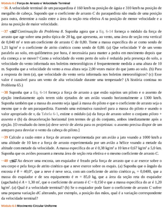 Módulo	6-2	Força	de	Arrasto	e	Velocidade	Terminal
··36	A	velocidade	terminal	de	um	paraquedista	é	160	km/h	na	posição	de	águia	e	310	km/h	na	posição	de
mergulho	de	cabeça.	Supondo	que	o	coeficiente	de	arrasto	C	do	paraquedista	não	muda	de	uma	posição
para	outra,	determine	a	razão	entre	a	área	da	seção	reta	efetiva	A	na	posição	de	menor	velocidade	e	a
área	na	posição	de	maior	velocidade.
··37	 Continuação	do	Problema	8.	Suponha	agora	que	a	Eq.	6-14	forneça	o	módulo	da	força	de
arrasto	que	age	sobre	uma	pedra	típica	de	20	kg,	que	apresenta,	ao	vento,	uma	área	de	seção	reta	vertical
de	0,040	m2
	e	tem	um	coeficiente	de	arrasto	C	de	0,80.	Tome	a	massa	específica	do	ar	como	sendo	de
1,21	kg/m3
	e	o	coeficiente	de	atrito	cinético	como	sendo	de	0,80.	(a)	Que	velocidade	V	 de	 um	 vento
paralelo	ao	solo,	em	quilômetros	por	hora,	é	necessária	para	manter	a	pedra	em	movimento	depois	que
ela	começa	a	se	mover?	Como	a	velocidade	do	vento	perto	do	solo	é	reduzida	pela	presença	do	solo,	a
velocidade	do	vento	informada	nos	boletins	meteorológicos	é	frequentemente	medida	a	uma	altura	de	10
m.	Suponha	que	a	velocidade	do	vento	a	essa	altura	seja	2,00	vezes	maior	do	que	junto	ao	solo.	(b)	Para
a	resposta	do	item	(a),	que	velocidade	do	vento	seria	informada	nos	boletins	meteorológicos?	(c)	Esse
valor	 é	 razoável	 para	 um	 vento	 de	 alta	 velocidade	 durante	 uma	 tempestade?	 (A	 história	 continua	 no
Problema	65.)
··38	Suponha	que	a	Eq.	6-14	forneça	a	força	de	arrasto	a	que	estão	sujeitos	um	piloto	e	o	assento	de
ejeção	 imediatamente	 após	 terem	 sido	 ejetados	 de	 um	 avião	 voando	 horizontalmente	 a	 1300	 km/h.
Suponha	também	que	a	massa	do	assento	seja	igual	à	massa	do	piloto	e	que	o	coeficiente	de	arrasto	seja	o
mesmo	que	o	de	um	paraquedista.	Fazendo	uma	estimativa	razoável	para	a	massa	do	piloto	e	usando	o
valor	apropriado	de	vt	da	Tabela	6-1,	estime	o	módulo	(a)	da	força	de	arrasto	sobre	o	conjunto	piloto	+
assento	e	(b)	da	desaceleração	horizontal	(em	termos	de	g)	do	conjunto,	ambos	imediatamente	após	a
ejeção.	[O	resultado	do	item	(a)	deve	servir	de	alerta	para	os	projetistas:	o	assento	precisa	dispor	de	um
anteparo	para	desviar	o	vento	da	cabeça	do	piloto.]
··39	Calcule	a	razão	entre	a	força	de	arrasto	experimentada	por	um	avião	a	jato	voando	a	1000	km/h	a
uma	altitude	de	10	km	e	a	força	de	arrasto	experimentada	por	um	avião	a	hélice	voando	a	metade	da
altitude	com	metade	da	velocidade.	A	massa	específica	do	ar	é	0,38	kg/m3
	a	10	km	e	0,67	kg/m3
	a	5,0	km.
Suponha	que	os	aviões	possuem	a	mesma	área	de	seção	reta	efetiva	e	o	mesmo	coeficiente	de	arrasto	C.
··40	 Ao	descer	uma	encosta,	um	esquiador	é	freado	pela	força	de	arrasto	que	o	ar	exerce	sobre	o
seu	corpo	e	pela	força	de	atrito	cinético	que	a	neve	exerce	sobre	os	esquis.	(a)	Suponha	que	o	ângulo	da
encosta	é	θ	=	40,0°,	que	a	neve	é	neve	seca,	com	um	coeficiente	de	atrito	cinético	μk	=	0,0400,	que	a
massa	 do	 esquiador	 e	 de	 seu	 equipamento	 é	 m	 =	 85,0	 kg,	 que	 a	 área	 da	 seção	 reta	 do	 esquiador
(agachado)	é	A	=	1,30	m2
,	que	o	coeficiente	de	arrasto	é	C	=	0,150	e	que	a	massa	específica	do	ar	é	1,20
kg/m3
.	(a)	Qual	é	a	velocidade	terminal?	(b)	Se	o	esquiador	pode	fazer	o	coeficiente	de	arrasto	C	sofrer
uma	pequena	variação	dC	alterando,	por	exemplo,	a	posição	das	mãos,	qual	é	a	variação	correspondente
da	velocidade	terminal?
Módulo	6-3	Movimento	Circular	Uniforme
 