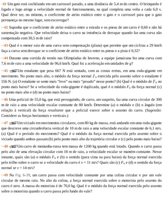 ·41	Um	gato	está	cochilando	em	um	carrossel	parado,	a	uma	distância	de	5,4	m	do	centro.	O	brinquedo	é
ligado	e	logo	atinge	a	velocidade	normal	de	funcionamento,	na	qual	completa	uma	volta	a	cada	6,0	s.
Qual	deve	ser,	no	mínimo,	o	coeficiente	de	atrito	estático	entre	o	gato	e	o	carrossel	para	que	o	gato
permaneça	no	mesmo	lugar,	sem	escorregar?
··42	Suponha	que	o	coeficiente	de	atrito	estático	entre	a	estrada	e	os	pneus	de	um	carro	é	0,60	e	não	há
sustentação	negativa.	Que	velocidade	deixa	o	carro	na	iminência	de	derrapar	quando	faz	uma	curva	não
compensada	com	30,5	m	de	raio?
··43	Qual	é	o	menor	raio	de	uma	curva	sem	compensação	(plana)	que	permite	que	um	ciclista	a	29	km/h
faça	a	curva	sem	derrapar	se	o	coeficiente	de	atrito	estático	entre	os	pneus	e	a	pista	é	0,32?
··44	Durante	uma	corrida	de	trenós	nas	Olimpíadas	de	Inverno,	a	equipe	jamaicana	fez	uma	curva	com
7,6	m	de	raio	a	uma	velocidade	de	96,6	km/h.	Qual	foi	a	aceleração	em	unidades	de	g?
··45	 Um	estudante	que	pesa	667	N	está	sentado,	com	as	costas	eretas,	em	uma	roda-gigante	em
movimento.	No	ponto	mais	alto,	o	módulo	da	força	normal	 N	exercida	pelo	assento	sobre	o	estudante	é
556	N.	(a)	O	estudante	se	sente	mais	“leve”	ou	mais	“pesado”	nesse	ponto?	(b)	Qual	é	o	módulo	de	 N	no
ponto	mais	baixo?	Se	a	velocidade	da	roda-gigante	é	duplicada,	qual	é	o	módulo	FN	da	força	normal	(c)
no	ponto	mais	alto	e	(d)	no	ponto	mais	baixo?
··46	Uma	policial	de	55,0	kg,	que	está	perseguindo,	de	carro,	um	suspeito,	faz	uma	curva	circular	de	300
m	de	raio	a	uma	velocidade	escalar	constante	de	80	km/h.	Determine	(a)	o	módulo	e	(b)	o	ângulo	(em
relação	 à	 vertical)	 da	 força	 resultante	 que	 a	 policial	 exerce	 sobre	 o	 assento	 do	 carro.	 (Sugestão:
Considere	as	forças	horizontais	e	verticais.)
··47	 Um	viciado	em	movimentos	circulares,	com	80	kg	de	massa,	está	andando	em	uma	roda-gigante
que	descreve	uma	circunferência	vertical	de	10	m	de	raio	a	uma	velocidade	escalar	constante	de	6,1	m/s.
(a)	Qual	é	o	período	do	movimento?	Qual	é	o	módulo	da	força	normal	exercida	pelo	assento	sobre	o
viciado	quando	ambos	passam	(b)	pelo	ponto	mais	alto	da	trajetória	circular	e	(c)	pelo	ponto	mais	baixo?
··48	 Um	carro	de	montanha-russa	tem	massa	de	1200	kg	quando	está	lotado.	Quando	o	carro	passa
pelo	alto	de	uma	elevação	circular	com	18	m	de	raio,	a	velocidade	escalar	se	mantém	constante.	Nesse
instante,	quais	são	(a)	o	módulo	FN	e	(b)	o	sentido	(para	cima	ou	para	baixo)	da	força	normal	exercida
pelo	trilho	sobre	o	carro	se	a	velocidade	do	carro	é	v	=	11	m/s?	Quais	são	(c)	FN	e	(d)	o	sentido	da	força
normal	se	v	=	14	m/s?
··49	 Na	 Fig.	 6-39,	 um	 carro	 passa	 com	 velocidade	 constante	 por	 uma	 colina	 circular	 e	 por	 um	 vale
circular	de	mesmo	raio.	No	alto	da	colina,	a	força	normal	exercida	sobre	o	motorista	pelo	assento	do
carro	é	zero.	A	massa	do	motorista	é	de	70,0	kg.	Qual	é	o	módulo	da	força	normal	exercida	pelo	assento
sobre	o	motorista	quando	o	carro	passa	pelo	fundo	do	vale?
 
