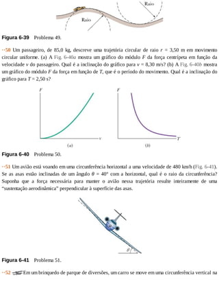 Figura	6-39 	Problema	49.
··50	 Um	 passageiro,	 de	 85,0	 kg,	 descreve	 uma	 trajetória	 circular	 de	 raio	 r	 =	 3,50	 m	 em	 movimento
circular	uniforme.	(a)	A	Fig.	6-40a	mostra	um	gráfico	do	módulo	F	da	força	centrípeta	em	função	da
velocidade	v	do	passageiro.	Qual	é	a	inclinação	do	gráfico	para	v	=	8,30	m/s?	(b)	A	Fig.	6-40b	mostra
um	gráfico	do	módulo	F	da	força	em	função	de	T,	que	é	o	período	do	movimento.	Qual	é	a	inclinação	do
gráfico	para	T	=	2,50	s?
Figura	6-40 	Problema	50.
··51	Um	avião	está	voando	em	uma	circunferência	horizontal	a	uma	velocidade	de	480	km/h	(Fig.	6-41).
Se	as	asas	estão	inclinadas	de	um	ângulo	θ	=	40°	com	a	horizontal,	qual	é	o	raio	da	circunferência?
Suponha	 que	 a	 força	 necessária	 para	 manter	 o	 avião	 nessa	 trajetória	 resulte	 inteiramente	 de	 uma
“sustentação	aerodinâmica”	perpendicular	à	superfície	das	asas.
Figura	6-41 	Problema	51.
··52	 Em	um	brinquedo	de	parque	de	diversões,	um	carro	se	move	em	uma	circunferência	vertical	na
 