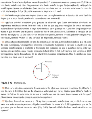 extremidade	de	uma	haste	rígida	de	massa	desprezível.	O	peso	do	carro	com	os	passageiros	é	5,0	kN	e	o
raio	da	circunferência	é	10	m.	No	ponto	mais	alto	da	circunferência,	qual	é	(a)	o	módulo	FH	e	(b)	qual	é	o
sentido	(para	cima	ou	para	baixo)	da	força	exercida	pela	haste	sobre	o	carro	se	a	velocidade	do	carro	é	v
=	5,0	m/s?	(c)	Qual	é	FH	e	(d)	qual	é	o	sentido	da	força	se	v	=	12	m/s?
··53	Um	bonde	antigo	dobra	uma	esquina	fazendo	uma	curva	plana	com	9,1	m	de	raio	a	16	km/h.	Qual	é	o
ângulo	que	as	alças	de	mão	penduradas	no	teto	fazem	com	a	vertical?
··54	 Ao	 projetar	 brinquedos	 para	 parques	 de	 diversões	 que	 fazem	 movimentos	 circulares,	 os
engenheiros	mecânicos	devem	levar	em	conta	o	fato	de	que	pequenas	variações	de	certos	parâmetros
podem	alterar	significativamente	a	força	experimentada	pelos	passageiros.	Considere	um	passageiro	de
massa	m	que	descreve	uma	trajetória	circular	de	raio	r	com	velocidade	v.	Determine	a	variação	dF	do
módulo	da	força	para	(a)	uma	variação	dr	do	raio	da	trajetória,	sem	que	v	varie;	(b)	uma	variação	dv	da
velocidade,	sem	que	r	varie;	(c)	uma	variação	dT	do	período,	sem	que	r	varie.
··55	Um	parafuso	está	enroscado	em	uma	das	extremidades	de	uma	haste	fina	horizontal	que	gira	em	torno
da	outra	extremidade.	Um	engenheiro	monitora	o	movimento	iluminando	o	parafuso	e	a	haste	com	uma
lâmpada	 estroboscópica	 e	 ajustando	 a	 frequência	 dos	 lampejos	 até	 que	 o	 parafuso	 pareça	 estar	 nas
mesmas	oito	posições	a	cada	rotação	completa	da	haste	(Fig.	6-42).	A	frequência	dos	lampejos	é	2000
por	segundo;	a	massa	do	parafuso	é	30	g	e	a	haste	tem	3,5	cm	de	comprimento.	Qual	é	o	módulo	da	força
exercida	pela	haste	sobre	o	parafuso?
Figura	6-42 	Problema	55.
··56	Uma	curva	circular	compensada	de	uma	rodovia	foi	planejada	para	uma	velocidade	de	60	km/h.	O
raio	da	curva	é	de	200	m.	Em	um	dia	chuvoso,	a	velocidade	dos	carros	diminui	para	40	km/h.	Qual	é	o
menor	coeficiente	de	atrito	entre	os	pneus	e	a	estrada	para	que	os	carros	façam	a	curva	sem	derrapar?
(Suponha	que	os	carros	não	possuem	sustentação	negativa.)
··57	Um	disco	de	metal,	de	massa	m	=	1,50	kg,	descreve	uma	circunferência	de	raio	r	=	20,0	cm	em	uma
mesa	sem	atrito	enquanto	permanece	ligado	a	um	cilindro	de	massa	M	=	2,50	kg	pendurado	por	um	fio
que	passa	por	um	furo	no	centro	da	mesa	(Fig.	6-43).	Que	velocidade	do	disco	mantém	o	cilindro	em
repouso?
 