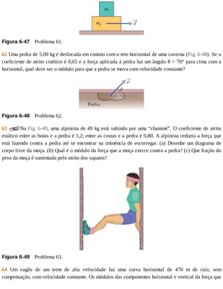 Figura	6-47 	Problema	61.
62	Uma	pedra	de	5,00	kg	é	deslocada	em	contato	com	o	teto	horizontal	de	uma	caverna	(Fig.	6-48).	Se	o
coeficiente	de	atrito	cinético	é	0,65	e	a	força	aplicada	à	pedra	faz	um	ângulo	θ	=	70°	para	cima	com	a
horizontal,	qual	deve	ser	o	módulo	para	que	a	pedra	se	mova	com	velocidade	constante?
Figura	6-48 	Problema	62.
63	 Na	Fig.	6-49,	uma	alpinista	de	49	kg	está	subindo	por	uma	“chaminé”.	O	coeficiente	de	atrito
estático	entre	as	botas	e	a	pedra	é	1,2;	entre	as	costas	e	a	pedra	é	0,80.	A	alpinista	reduziu	a	força	que
está	fazendo	contra	a	pedra	até	se	encontrar	na	iminência	de	escorregar.	(a)	Desenhe	um	diagrama	de
corpo	livre	da	moça.	(b)	Qual	é	o	módulo	da	força	que	a	moça	exerce	contra	a	pedra?	(c)	Que	fração	do
peso	da	moça	é	sustentada	pelo	atrito	dos	sapatos?
Figura	6-49 	Problema	63.
64	 Um	 vagão	 de	 um	 trem	 de	 alta	 velocidade	 faz	 uma	 curva	 horizontal	 de	 470	 m	 de	 raio,	 sem
compensação,	com	velocidade	constante.	Os	módulos	das	componentes	horizontal	e	vertical	da	força	que
 