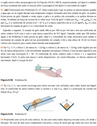 o	vagão	exerce	sobre	um	passageiro	de	51,0	kg	são	210	N	e	500	N,	respectivamente.	(a)	Qual	é	o	módulo
da	força	resultante	(de	todas	as	forças)	sobre	o	passageiro?	(b)	Qual	é	a	velocidade	do	vagão?
65	 Continuação	dos	Problemas	8	e	37.	Outra	explicação	é	que	as	pedras	se	movem	apenas	quando
a	água	que	cai	na	região	durante	uma	tempestade	congela,	formando	uma	fina	camada	de	gelo.	As	pedras
ficam	presas	no	gelo.	Quando	o	vento	sopra,	o	gelo	e	as	pedras	são	arrastados	e	as	pedras	deixam	as
trilhas.	O	módulo	da	força	de	arrasto	do	ar	sobre	essa	“vela	de	gelo”	é	dado	por	Dgelo	=	4CgeloρAgelov2
,	em
que	Cgelo	é	o	coeficiente	de	arrasto	(2,0	×	10−3
),	ρ	é	a	massa	específica	do	ar	(1,21	kg/m3
),	Agelo	é	a	área
horizontal	da	camada	de	gelo	e	v	é	a	velocidade	do	vento.
Suponha	o	seguinte:	A	camada	de	gelo	mede	400	m	por	500	m	por	4,0	mm	e	tem	um	coeficiente	de
atrito	cinético	0,10	com	o	solo	e	uma	massa	específica	de	917	kg/m3
.	Suponha	ainda	que	100	pedras
iguais	à	do	Problema	8	estão	presas	no	gelo.	Qual	é	a	velocidade	do	vento	necessária	para	manter	o
movimento	da	camada	de	gelo	(a)	nas	proximidades	da	camada	e	(b)	a	uma	altura	de	10	m?	(c)	Esses
valores	são	razoáveis	para	ventos	fortes	durante	uma	tempestade?
66	Na	Fig.	6-50,	o	bloco	1,	de	massa	m1	=	2,0	kg,	e	o	bloco	2,	de	massa	m2	=	3,0	kg,	estão	ligados	por	um
fio,	de	massa	desprezível,	e	são	inicialmente	mantidos	em	repouso.	O	bloco	2	está	em	uma	superfície	sem
atrito	 com	 uma	 inclinação	 θ	 =	 30°.	 O	 coeficiente	 de	 atrito	 cinético	 entre	 o	 bloco	 1	 e	 a	 superfície
horizontal	é	0,25.	A	polia	tem	massa	e	atrito	desprezíveis.	Ao	serem	liberados,	os	blocos	entram	em
movimento.	Qual	é	a	tração	do	fio?
Figura	6-50 	Problema	66.
67	Na	Fig.	6-51,	um	caixote	escorrega	para	baixo	em	uma	vala	inclinada	cujos	lados	fazem	um	ângulo
reto.	O	coeficiente	de	atrito	cinético	entre	o	caixote	e	a	vala	é	μk.	Qual	é	a	aceleração	do	caixote	em
função	de	μk,	θ	e	g?
Figura	6-51 	Problema	67.
68	Projetando	uma	curva	de	uma	rodovia.	Se	um	carro	entra	muito	depressa	em	uma	curva,	ele	tende	a
derrapar.	No	caso	de	uma	curva	compensada	com	atrito,	a	força	de	atrito	que	age	sobre	um	carro	em	alta
 