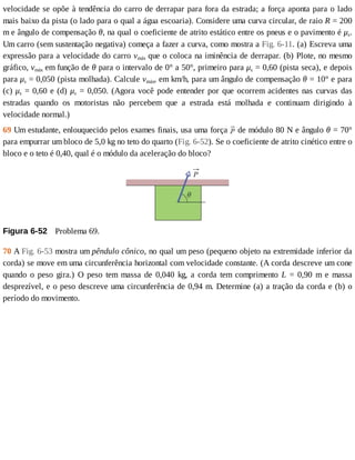 velocidade	se	opõe	à	tendência	do	carro	de	derrapar	para	fora	da	estrada;	a	força	aponta	para	o	lado
mais	baixo	da	pista	(o	lado	para	o	qual	a	água	escoaria).	Considere	uma	curva	circular,	de	raio	R	=	200
m	e	ângulo	de	compensação	θ,	na	qual	o	coeficiente	de	atrito	estático	entre	os	pneus	e	o	pavimento	é	μs.
Um	carro	(sem	sustentação	negativa)	começa	a	fazer	a	curva,	como	mostra	a	Fig.	6-11.	(a)	Escreva	uma
expressão	para	a	velocidade	do	carro	vmáx	que	o	coloca	na	iminência	de	derrapar.	(b)	Plote,	no	mesmo
gráfico,	vmáx	em	função	de	θ	para	o	intervalo	de	0°	a	50°,	primeiro	para	μs	=	0,60	(pista	seca),	e	depois
para	μs	=	0,050	(pista	molhada).	Calcule	vmáx,	em	km/h,	para	um	ângulo	de	compensação	θ	=	10°	e	para
(c)	μs	=	0,60	e	(d)	μs	=	0,050.	(Agora	você	pode	entender	por	que	ocorrem	acidentes	nas	curvas	das
estradas	 quando	 os	 motoristas	 não	 percebem	 que	 a	 estrada	 está	 molhada	 e	 continuam	 dirigindo	 à
velocidade	normal.)
69	Um	estudante,	enlouquecido	pelos	exames	finais,	usa	uma	força	 	de	módulo	80	N	e	ângulo	θ	=	70°
para	empurrar	um	bloco	de	5,0	kg	no	teto	do	quarto	(Fig.	6-52).	Se	o	coeficiente	de	atrito	cinético	entre	o
bloco	e	o	teto	é	0,40,	qual	é	o	módulo	da	aceleração	do	bloco?
Figura	6-52 	Problema	69.
70	A	Fig.	6-53	mostra	um	pêndulo	cônico,	no	qual	um	peso	(pequeno	objeto	na	extremidade	inferior	da
corda)	se	move	em	uma	circunferência	horizontal	com	velocidade	constante.	(A	corda	descreve	um	cone
quando	 o	 peso	 gira.)	 O	 peso	 tem	 massa	 de	 0,040	 kg,	 a	 corda	 tem	 comprimento	 L	 =	 0,90	 m	 e	 massa
desprezível,	e	o	peso	descreve	uma	circunferência	de	0,94	m.	Determine	(a)	a	tração	da	corda	e	(b)	o
período	do	movimento.
 