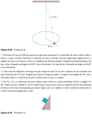 Figura	6-53 	Problema	70.
71	Um	bloco	de	aço	de	8,00	kg	repousa	em	uma	mesa	horizontal.	O	coeficiente	de	atrito	estático	entre	o
bloco	e	a	mesa	é	0,450.	Uma	força	é	aplicada	ao	bloco.	Calcule,	com	três	algarismos	significativos,	o
módulo	da	força	se	ela	deixa	o	bloco	na	iminência	de	deslizar	quando	é	dirigida	(a)	horizontalmente,	(b)
para	cima,	formando	um	ângulo	de	60,0°	com	a	horizontal	e	(c)	para	baixo,	formando	um	ângulo	de	60,0°
com	a	horizontal.
72	Uma	caixa	de	enlatados	escorrega	em	uma	rampa	do	nível	da	rua	até	o	subsolo	de	um	armazém	com
uma	aceleração	de	0,75	m/s2
	dirigida	para	baixo	ao	longo	da	rampa.	A	rampa	faz	um	ângulo	de	40°	com	a
horizontal.	Qual	é	o	coeficiente	de	atrito	cinético	entre	a	caixa	e	a	rampa?
73	Na	Fig.	6-54,	o	coeficiente	de	atrito	cinético	entre	o	bloco	e	o	plano	inclinado	é	0,20	e	o	ângulo	θ	é
60°.	Quais	são	(a)	o	módulo	a	e	(b)	o	sentido	(para	cima	ou	para	baixo	ao	longo	do	plano)	da	aceleração
do	bloco	se	ele	está	escorregando	para	baixo?	Quais	são	(c)	o	módulo	a	e	(d)	o	sentido	da	aceleração	se
o	bloco	está	escorregando	para	cima?
Figura	6-54 	Problema	73.
 