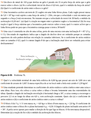 74	Um	disco	de	metal	de	110	g	que	desliza	no	gelo	é	parado	em	15	m	pela	força	de	atrito	que	o	gelo
exerce	sobre	o	disco.	(a)	Se	a	velocidade	inicial	do	disco	é	6,0	m/s,	qual	é	o	módulo	da	força	de	atrito?
(b)	Qual	é	o	coeficiente	de	atrito	entre	o	disco	e	o	gelo?
75	Uma	locomotiva	acelera	um	trem	de	25	vagões	em	uma	linha	férrea	plana.	Cada	vagão	possui	massa
de	5,0	×	104
	kg	e	está	sujeito	a	uma	força	de	atrito	f	=	250v,	em	que	a	velocidade	v	está	em	metros	por
segundo	e	a	força	f	está	em	newtons.	No	instante	em	que	a	velocidade	do	trem	é	de	30	km/h,	o	módulo	da
aceleração	é	0,20	m/s2
.	(a)	Qual	é	a	tração	no	engate	entre	o	primeiro	vagão	e	a	locomotiva?	(b)	Se	essa
tração	é	igual	à	força	máxima	que	a	locomotiva	pode	exercer	sobre	o	trem,	qual	é	o	maior	aclive	que	a
linha	férrea	pode	ter	para	que	a	locomotiva	consiga	puxar	o	trem	a	30	km/h?
76	Uma	casa	é	construída	no	alto	de	uma	colina,	perto	de	uma	encosta	com	uma	inclinação	θ	=	45°	(Fig.
6-55).	Um	estudo	de	engenharia	indica	que	o	ângulo	do	declive	deve	ser	reduzido	porque	as	camadas
superiores	do	solo	podem	deslizar	em	relação	às	camadas	inferiores.	Se	o	coeficiente	de	atrito	estático
entre	as	camadas	é	0,5,	qual	é	o	menor	ângulo	θ	de	que	a	inclinação	atual	deve	ser	reduzida	para	evitar
deslizamentos?
Figura	6-55 	Problema	76.
77	Qual	é	a	velocidade	terminal	de	uma	bola	esférica	de	6,00	kg	que	possui	um	raio	de	3,00	cm	e	um
coeficiente	de	arrasto	de	1,60?	A	massa	específica	do	ar	no	local	onde	a	bola	está	caindo	é	1,20	kg/m3
.
78	Uma	estudante	pretende	determinar	os	coeficientes	de	atrito	estático	e	atrito	cinético	entre	uma	caixa	e
uma	tábua.	Para	isso,	ela	coloca	a	caixa	sobre	a	tábua	e	levanta	lentamente	uma	das	extremidades	da
tábua.	Quando	o	ângulo	de	inclinação	em	relação	à	horizontal	chega	a	30°,	a	caixa	começa	a	escorregar	e
percorre	2,5	m	ao	longo	da	tábua	em	4,0	s,	com	aceleração	constante.	Quais	são	(a)	o	coeficiente	de
atrito	estático	e	(b)	o	coeficiente	de	atrito	cinético	entre	a	caixa	e	a	tábua?
79	O	bloco	A	da	Fig.	6-56	tem	massa	mA	=	4,0	kg	e	o	bloco	B	tem	massa	mB	=	2,0	kg.	O	coeficiente	de
atrito	cinético	entre	o	bloco	B	e	o	plano	horizontal	é	μk	=	0,50.	O	ângulo	do	plano	inclinado	sem	atrito	é	θ
=	30°.	A	polia	serve	apenas	para	mudar	a	direção	do	fio	que	liga	os	blocos.	O	fio	tem	massa	desprezível.
Determine	(a)	a	tração	do	fio	e	(b)	o	módulo	da	aceleração	dos	blocos.
 